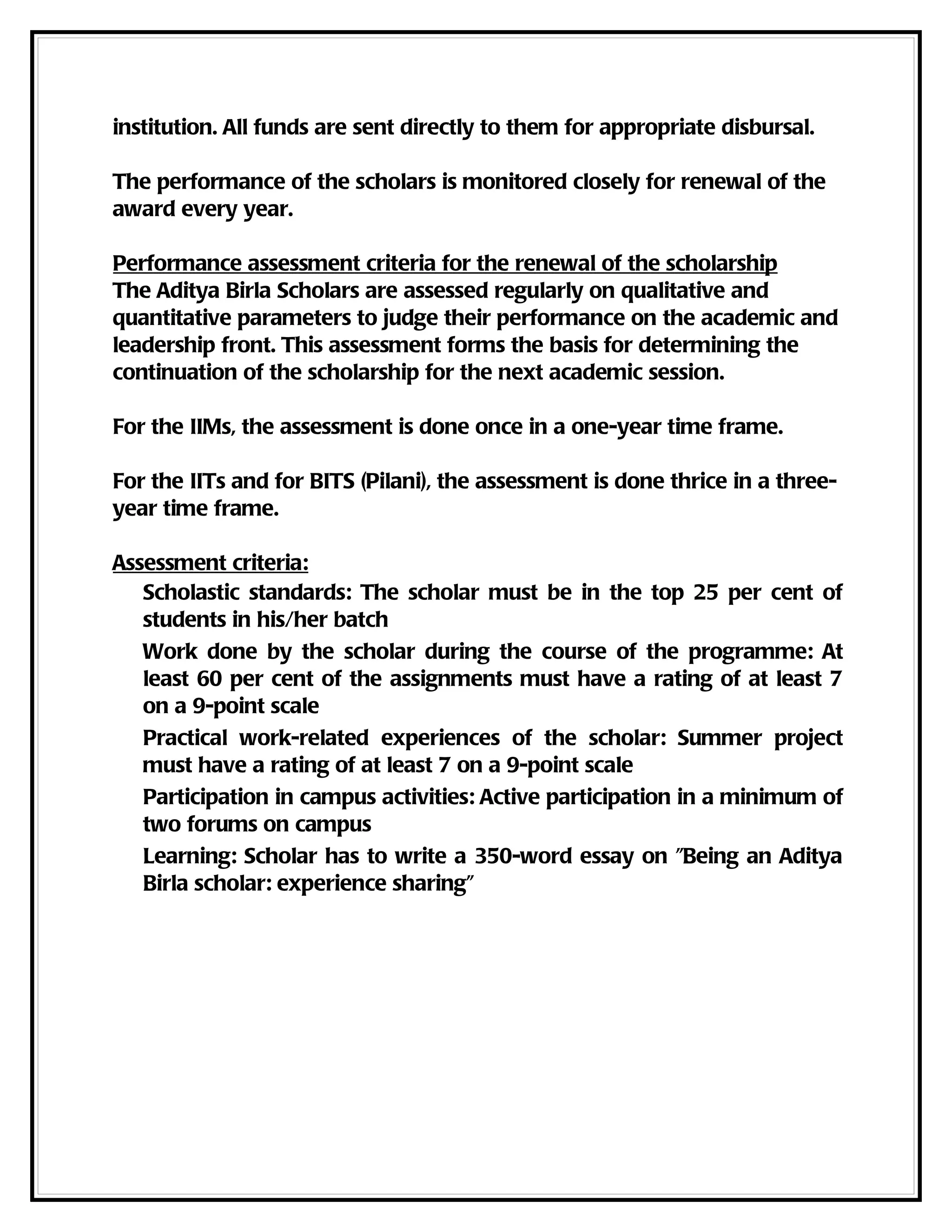 institution. All funds are sent directly to them for appropriate disbursal.

The performance of the scholars is monitored closely for renewal of the
award every year.

Performance assessment criteria for the renewal of the scholarship
The Aditya Birla Scholars are assessed regularly on qualitative and
quantitative parameters to judge their performance on the academic and
leadership front. This assessment forms the basis for determining the
continuation of the scholarship for the next academic session.

For the IIMs, the assessment is done once in a one-year time frame.

For the IITs and for BITS (Pilani), the assessment is done thrice in a three-
year time frame.

Assessment criteria:
   Scholastic standards: The scholar must be in the top 25 per cent of
   students in his/her batch
   Work done by the scholar during the course of the programme: At
   least 60 per cent of the assignments must have a rating of at least 7
   on a 9-point scale
   Practical work-related experiences of the scholar: Summer project
   must have a rating of at least 7 on a 9-point scale
   Participation in campus activities: Active participation in a minimum of
   two forums on campus
   Learning: Scholar has to write a 350-word essay on "Being an Aditya
   Birla scholar: experience sharing"
 