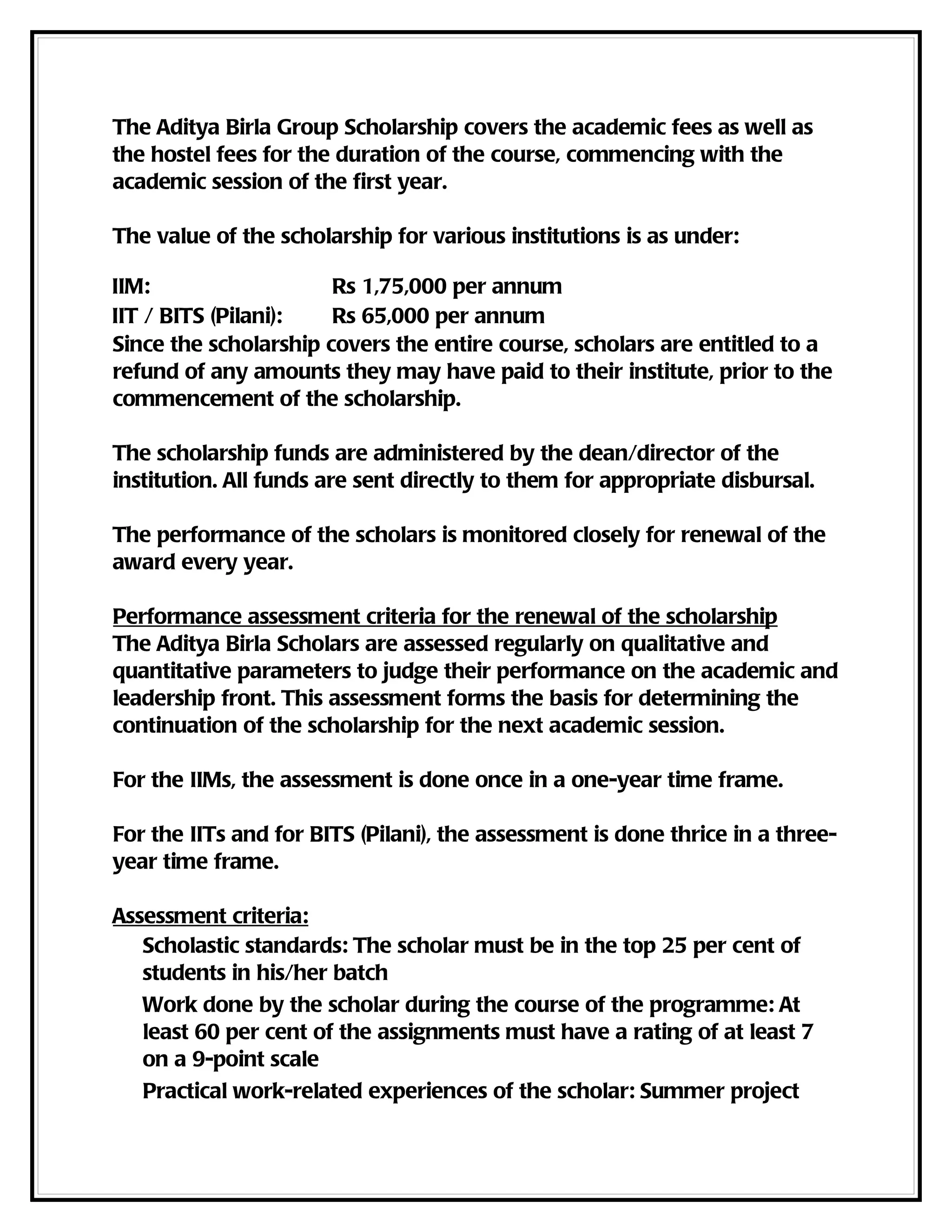 The Aditya Birla Group Scholarship covers the academic fees as well as
the hostel fees for the duration of the course, commencing with the
academic session of the first year.

The value of the scholarship for various institutions is as under:

IIM:                   Rs 1,75,000 per annum
IIT / BITS (Pilani):   Rs 65,000 per annum
Since the scholarship covers the entire course, scholars are entitled to a
refund of any amounts they may have paid to their institute, prior to the
commencement of the scholarship.

The scholarship funds are administered by the dean/director of the
institution. All funds are sent directly to them for appropriate disbursal.

The performance of the scholars is monitored closely for renewal of the
award every year.

Performance assessment criteria for the renewal of the scholarship
The Aditya Birla Scholars are assessed regularly on qualitative and
quantitative parameters to judge their performance on the academic and
leadership front. This assessment forms the basis for determining the
continuation of the scholarship for the next academic session.

For the IIMs, the assessment is done once in a one-year time frame.

For the IITs and for BITS (Pilani), the assessment is done thrice in a three-
year time frame.

Assessment criteria:
   Scholastic standards: The scholar must be in the top 25 per cent of
   students in his/her batch
   Work done by the scholar during the course of the programme: At
   least 60 per cent of the assignments must have a rating of at least 7
   on a 9-point scale
   Practical work-related experiences of the scholar: Summer project
 