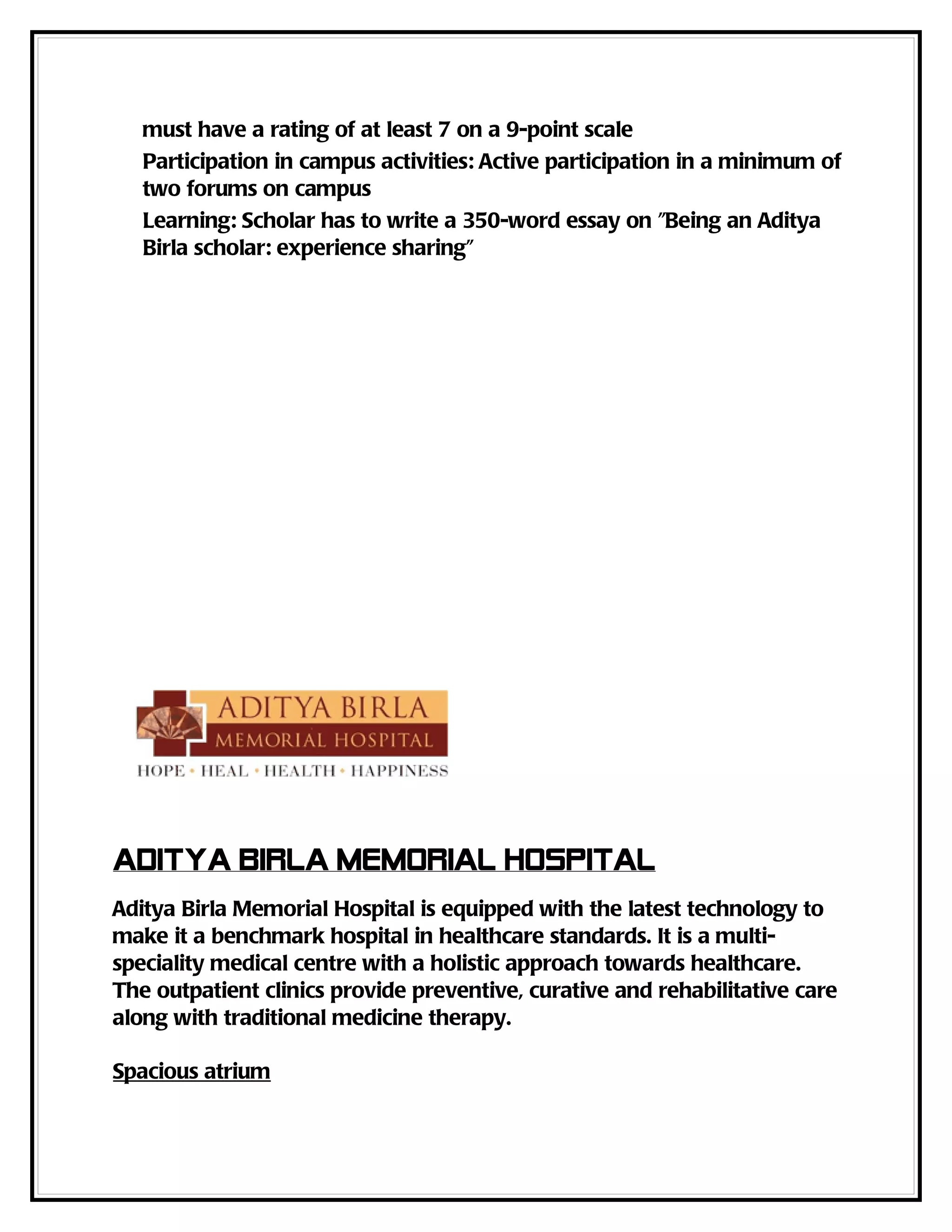must have a rating of at least 7 on a 9-point scale
   Participation in campus activities: Active participation in a minimum of
   two forums on campus
   Learning: Scholar has to write a 350-word essay on "Being an Aditya
   Birla scholar: experience sharing"




Aditya Birla Memorial Hospital
Aditya Birla Memorial Hospital is equipped with the latest technology to
make it a benchmark hospital in healthcare standards. It is a multi-
speciality medical centre with a holistic approach towards healthcare.
The outpatient clinics provide preventive, curative and rehabilitative care
along with traditional medicine therapy.

Spacious atrium
 