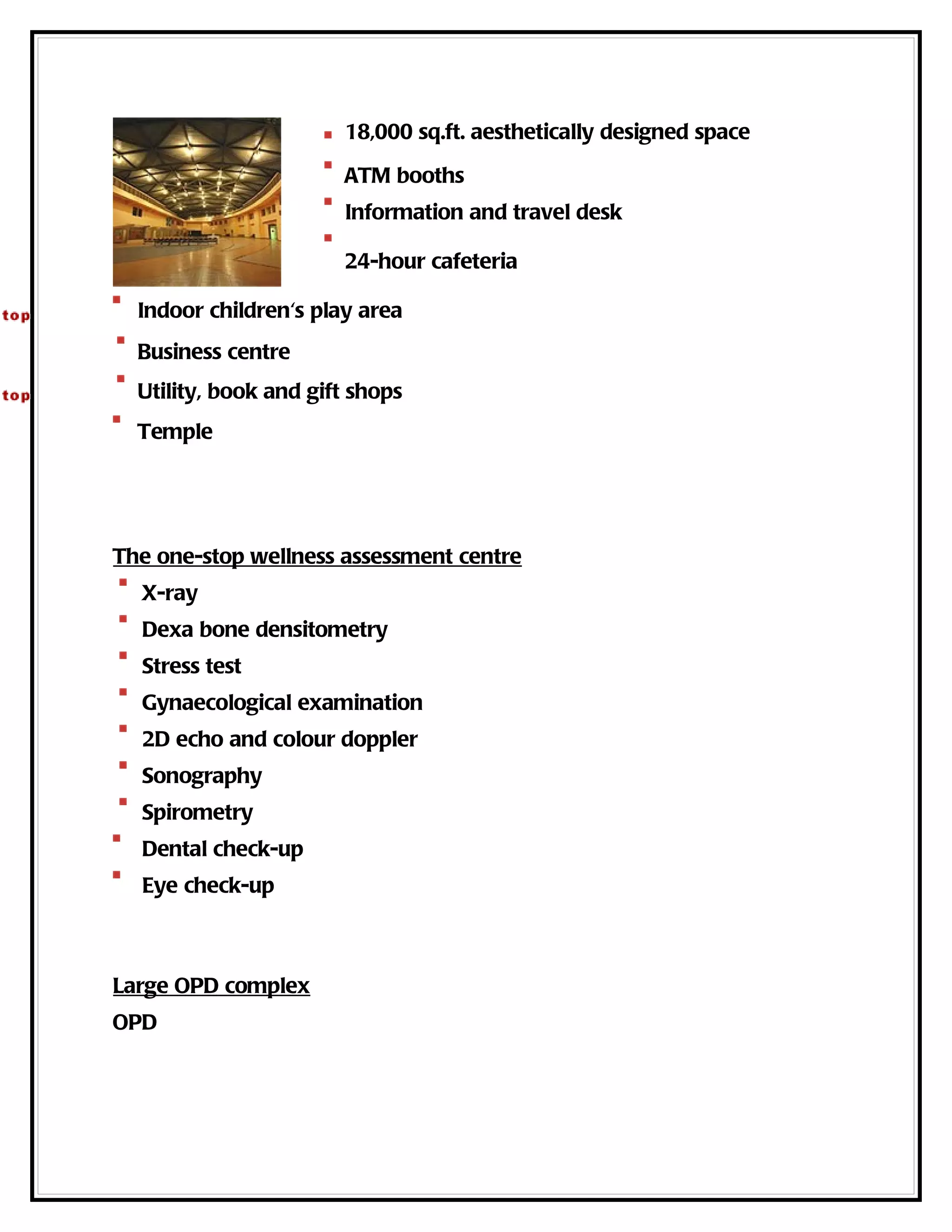 18,000 sq.ft. aesthetically designed space

                       ATM booths
                       Information and travel desk

                       24-hour cafeteria

  Indoor children's play area
  Business centre
  Utility, book and gift shops
  Temple




The one-stop wellness assessment centre
  X-ray
  Dexa bone densitometry
  Stress test
  Gynaecological examination
  2D echo and colour doppler
  Sonography
  Spirometry
  Dental check-up
  Eye check-up



Large OPD complex
OPD
 