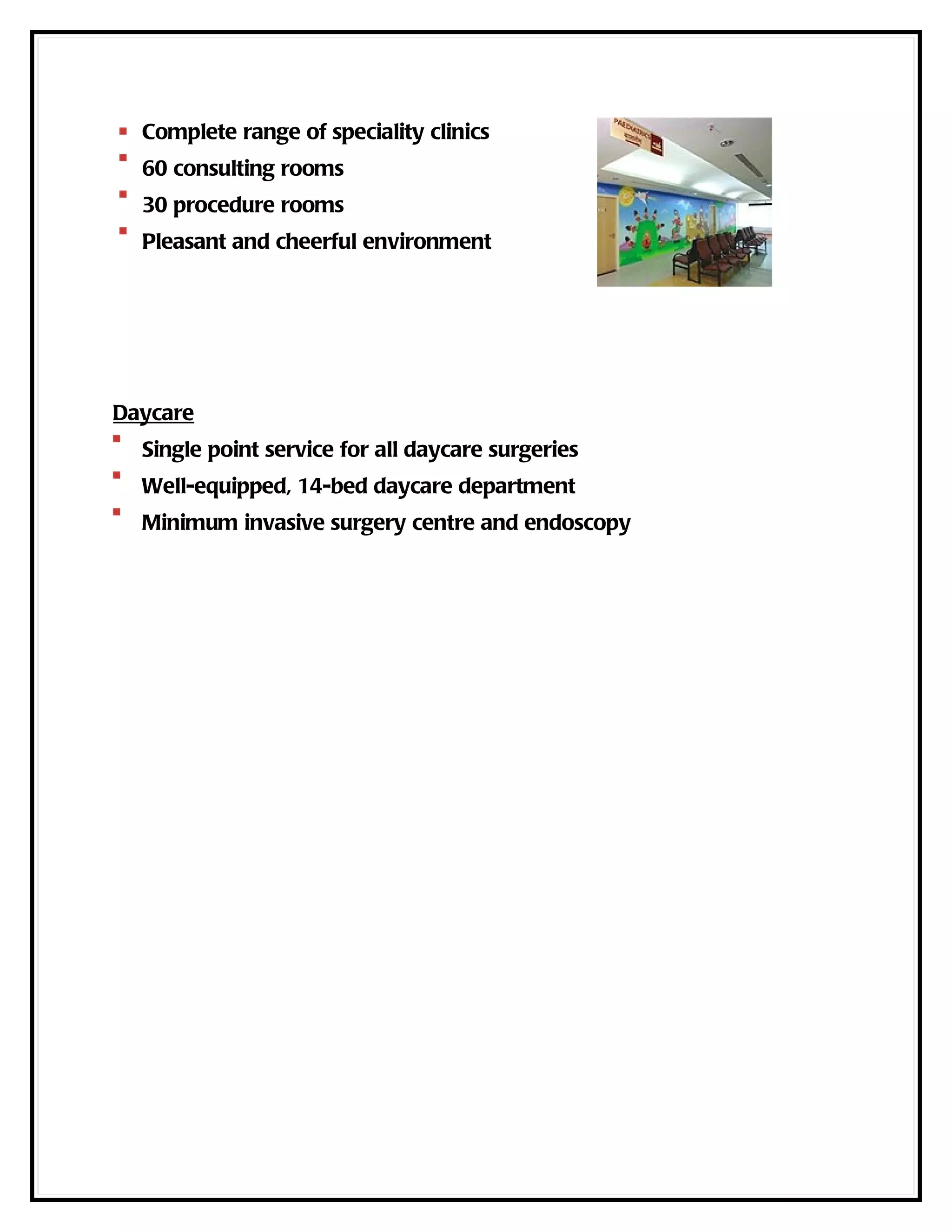 Complete range of speciality clinics
  60 consulting rooms
  30 procedure rooms
  Pleasant and cheerful environment




Daycare
  Single point service for all daycare surgeries
  Well-equipped, 14-bed daycare department
  Minimum invasive surgery centre and endoscopy
 