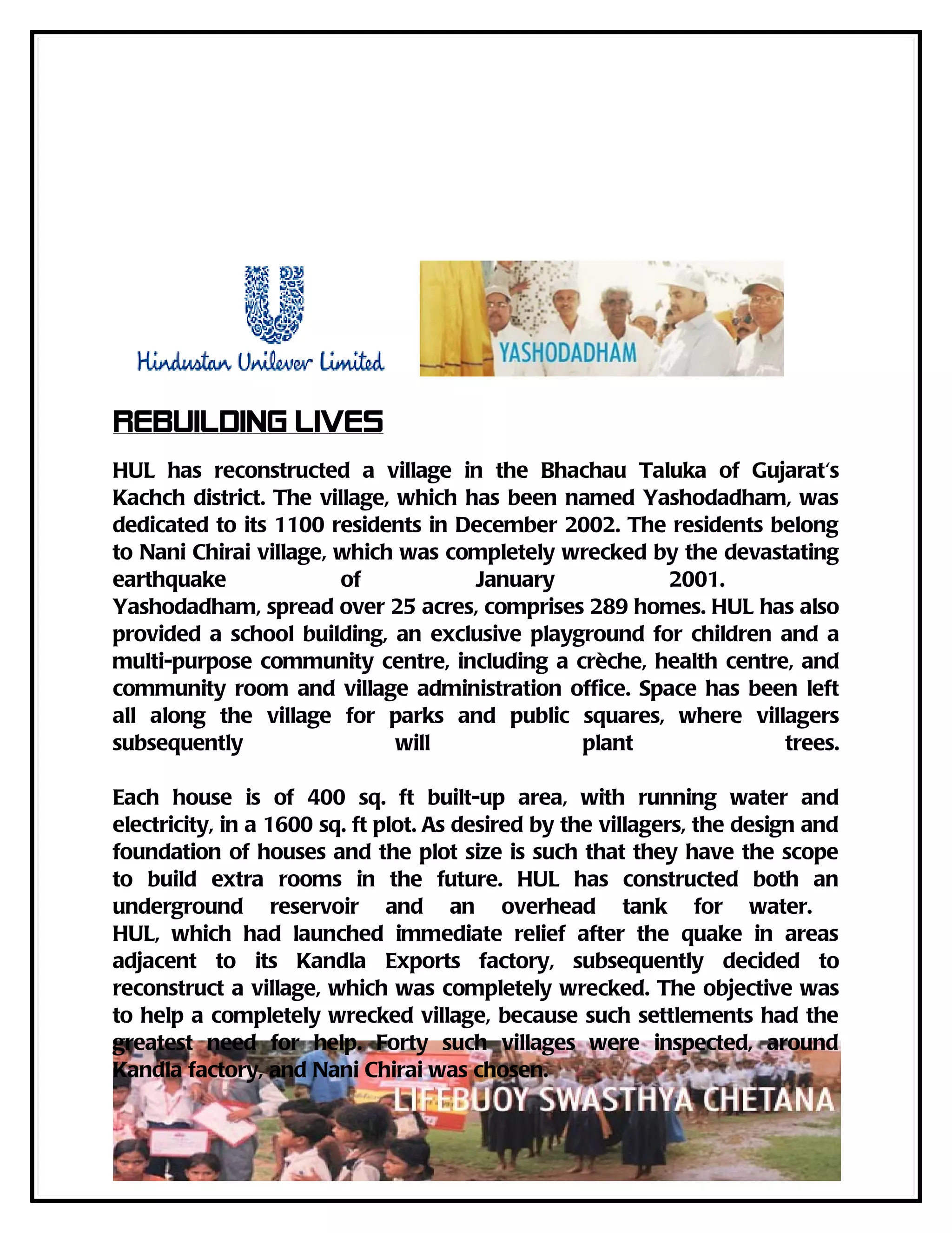 Rebuilding Lives
HUL has reconstructed a village in the Bhachau Taluka of Gujarat's
Kachch district. The village, which has been named Yashodadham, was
dedicated to its 1100 residents in December 2002. The residents belong
to Nani Chirai village, which was completely wrecked by the devastating
earthquake              of           January          2001.
Yashodadham, spread over 25 acres, comprises 289 homes. HUL has also
provided a school building, an exclusive playground for children and a
multi-purpose community centre, including a crèche, health centre, and
community room and village administration office. Space has been left
all along the village for parks and public squares, where villagers
subsequently                  will            plant               trees.

Each house is of 400 sq. ft built-up area, with running water and
electricity, in a 1600 sq. ft plot. As desired by the villagers, the design and
foundation of houses and the plot size is such that they have the scope
to build extra rooms in the future. HUL has constructed both an
underground reservoir and an overhead tank for water.
HUL, which had launched immediate relief after the quake in areas
adjacent to its Kandla Exports factory, subsequently decided to
reconstruct a village, which was completely wrecked. The objective was
to help a completely wrecked village, because such settlements had the
greatest need for help. Forty such villages were inspected, around
Kandla factory, and Nani Chirai was chosen.
 