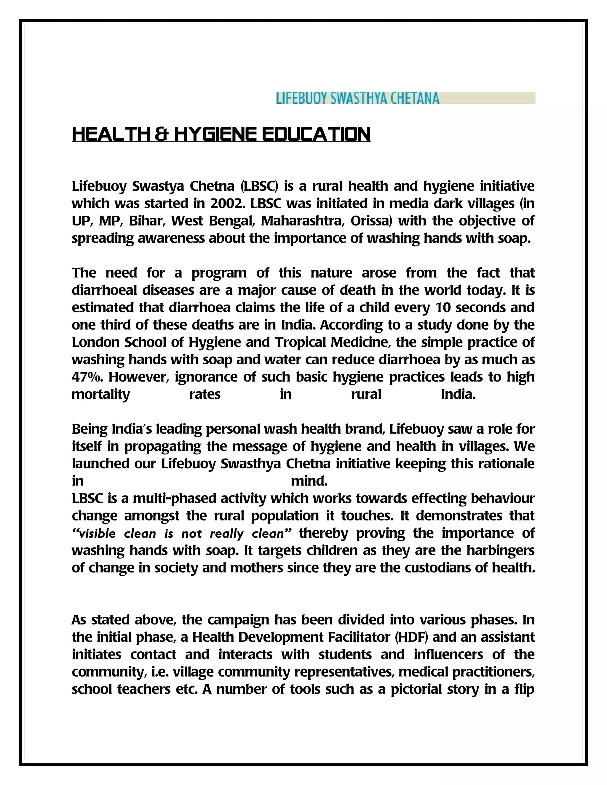 Health & Hygiene Education

Lifebuoy Swastya Chetna (LBSC) is a rural health and hygiene initiative
which was started in 2002. LBSC was initiated in media dark villages (in
UP, MP, Bihar, West Bengal, Maharashtra, Orissa) with the objective of
spreading awareness about the importance of washing hands with soap.

The need for a program of this nature arose from the fact that
diarrhoeal diseases are a major cause of death in the world today. It is
estimated that diarrhoea claims the life of a child every 10 seconds and
one third of these deaths are in India. According to a study done by the
London School of Hygiene and Tropical Medicine, the simple practice of
washing hands with soap and water can reduce diarrhoea by as much as
47%. However, ignorance of such basic hygiene practices leads to high
mortality         rates          in          rural         India.

Being India’s leading personal wash health brand, Lifebuoy saw a role for
itself in propagating the message of hygiene and health in villages. We
launched our Lifebuoy Swasthya Chetna initiative keeping this rationale
in                                 mind.
LBSC is a multi-phased activity which works towards effecting behaviour
change amongst the rural population it touches. It demonstrates that
“visible clean is not really clean” thereby proving the importance of
washing hands with soap. It targets children as they are the harbingers
of change in society and mothers since they are the custodians of health.


As stated above, the campaign has been divided into various phases. In
the initial phase, a Health Development Facilitator (HDF) and an assistant
initiates contact and interacts with students and influencers of the
community, i.e. village community representatives, medical practitioners,
school teachers etc. A number of tools such as a pictorial story in a flip
 