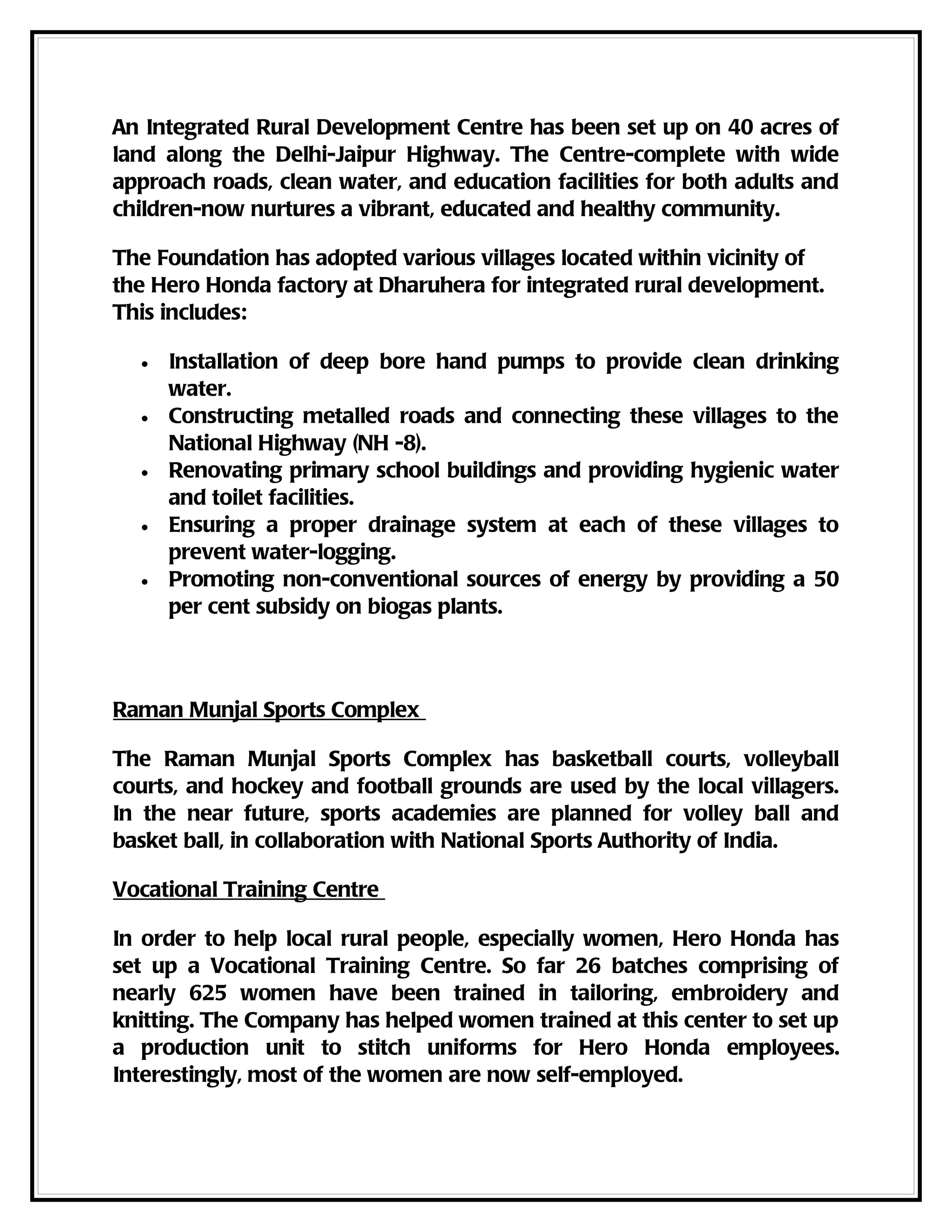 An Integrated Rural Development Centre has been set up on 40 acres of
land along the Delhi-Jaipur Highway. The Centre-complete with wide
approach roads, clean water, and education facilities for both adults and
children-now nurtures a vibrant, educated and healthy community.

The Foundation has adopted various villages located within vicinity of
the Hero Honda factory at Dharuhera for integrated rural development.
This includes:

  •   Installation of deep bore hand pumps to provide clean drinking
      water.
  •   Constructing metalled roads and connecting these villages to the
      National Highway (NH -8).
  •   Renovating primary school buildings and providing hygienic water
      and toilet facilities.
  •   Ensuring a proper drainage system at each of these villages to
      prevent water-logging.
  •   Promoting non-conventional sources of energy by providing a 50
      per cent subsidy on biogas plants.



Raman Munjal Sports Complex

The Raman Munjal Sports Complex has basketball courts, volleyball
courts, and hockey and football grounds are used by the local villagers.
In the near future, sports academies are planned for volley ball and
basket ball, in collaboration with National Sports Authority of India.

Vocational Training Centre

In order to help local rural people, especially women, Hero Honda has
set up a Vocational Training Centre. So far 26 batches comprising of
nearly 625 women have been trained in tailoring, embroidery and
knitting. The Company has helped women trained at this center to set up
a production unit to stitch uniforms for Hero Honda employees.
Interestingly, most of the women are now self-employed.
 
