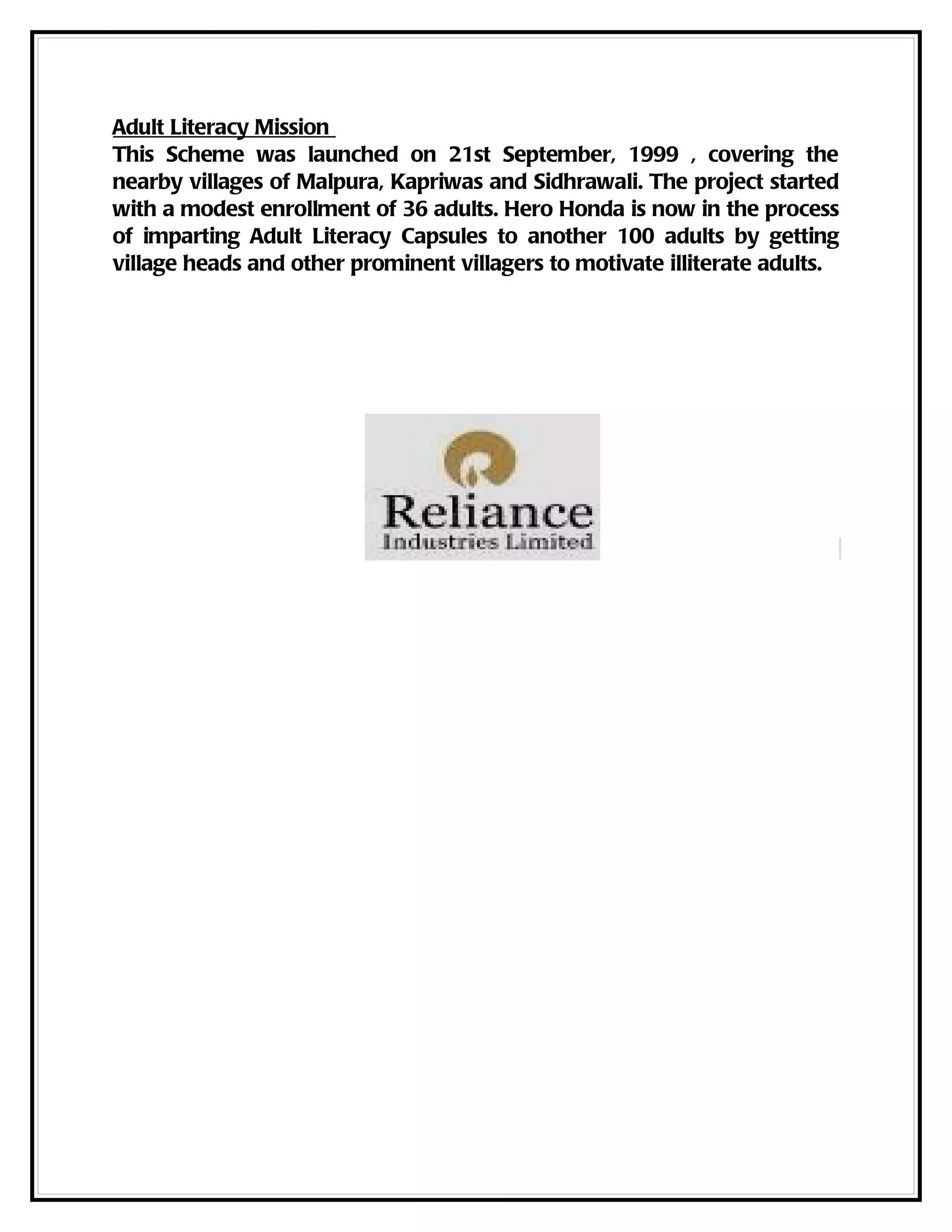 Adult Literacy Mission
This Scheme was launched on 21st September, 1999 , covering the
nearby villages of Malpura, Kapriwas and Sidhrawali. The project started
with a modest enrollment of 36 adults. Hero Honda is now in the process
of imparting Adult Literacy Capsules to another 100 adults by getting
village heads and other prominent villagers to motivate illiterate adults.
 