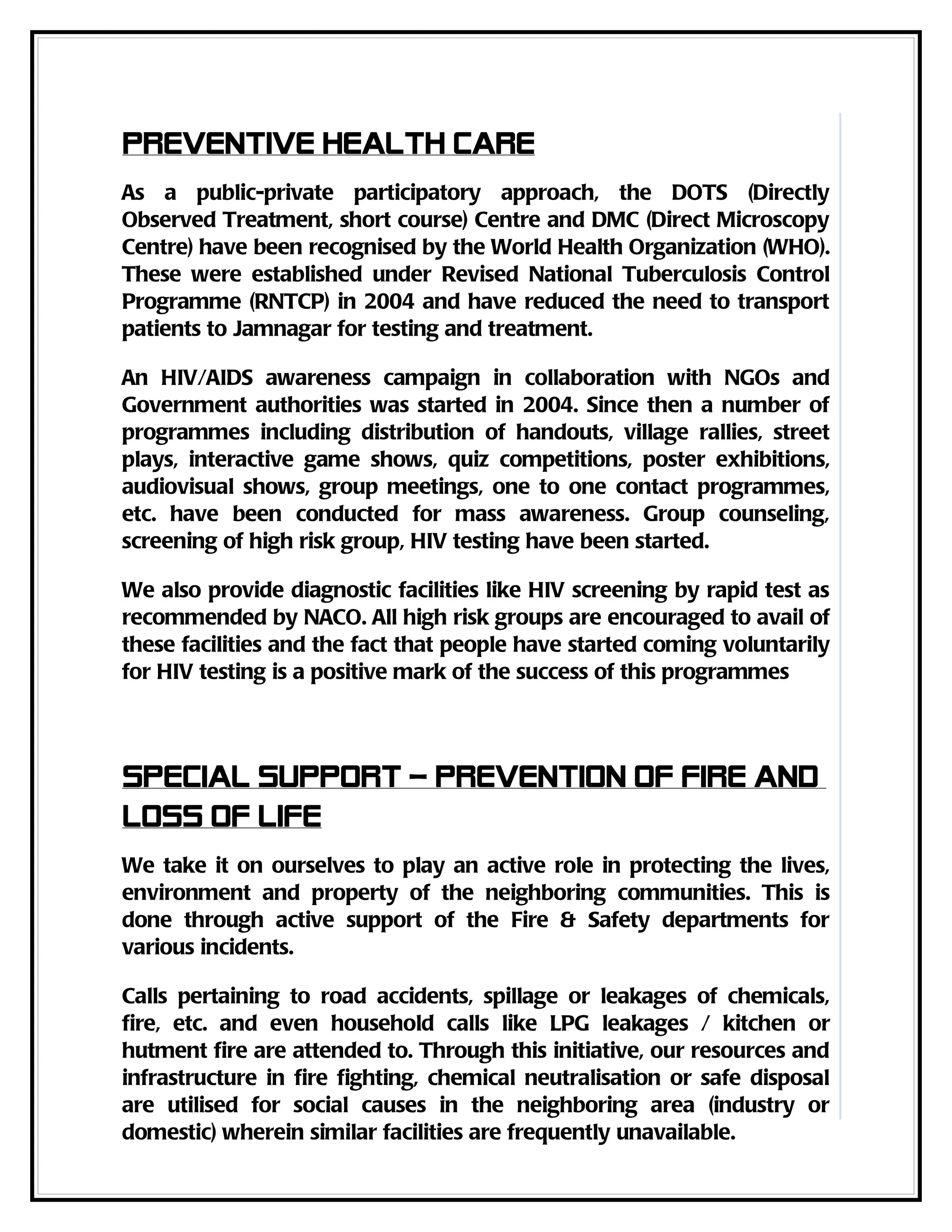 Preventive health care
As a public-private participatory approach, the DOTS (Directly
Observed Treatment, short course) Centre and DMC (Direct Microscopy
Centre) have been recognised by the World Health Organization (WHO).
These were established under Revised National Tuberculosis Control
Programme (RNTCP) in 2004 and have reduced the need to transport
patients to Jamnagar for testing and treatment.

An HIV/AIDS awareness campaign in collaboration with NGOs and
Government authorities was started in 2004. Since then a number of
programmes including distribution of handouts, village rallies, street
plays, interactive game shows, quiz competitions, poster exhibitions,
audiovisual shows, group meetings, one to one contact programmes,
etc. have been conducted for mass awareness. Group counseling,
screening of high risk group, HIV testing have been started.

We also provide diagnostic facilities like HIV screening by rapid test as
recommended by NACO. All high risk groups are encouraged to avail of
these facilities and the fact that people have started coming voluntarily
for HIV testing is a positive mark of the success of this programmes



Special support – prevention of fire and
loss of life
We take it on ourselves to play an active role in protecting the lives,
environment and property of the neighboring communities. This is
done through active support of the Fire & Safety departments for
various incidents.

Calls pertaining to road accidents, spillage or leakages of chemicals,
fire, etc. and even household calls like LPG leakages / kitchen or
hutment fire are attended to. Through this initiative, our resources and
infrastructure in fire fighting, chemical neutralisation or safe disposal
are utilised for social causes in the neighboring area (industry or
domestic) wherein similar facilities are frequently unavailable.
 