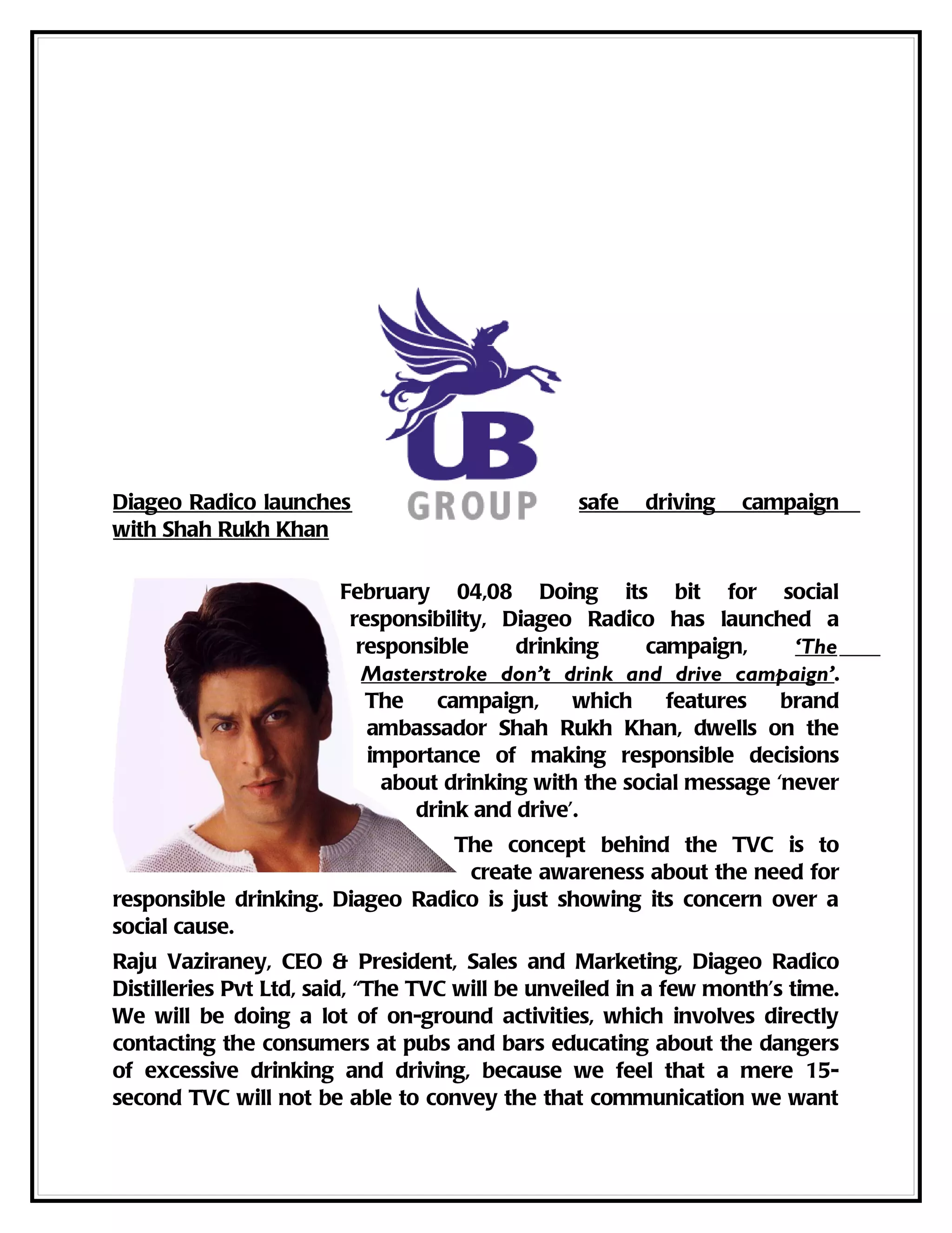 Diageo Radico launches                          safe   driving   campaign
with Shah Rukh Khan

                       February 04,08 Doing its bit for social
                        responsibility, Diageo Radico has launched a
                         responsible     drinking    campaign,      ‘The
                          Masterstroke don’t drink and drive campaign’.
                          The    campaign,     which   features    brand
                          ambassador Shah Rukh Khan, dwells on the
                          importance of making responsible decisions
                           about drinking with the social message ‘never
                               drink and drive’.
                                 The concept behind the TVC is to
                                  create awareness about the need for
responsible drinking. Diageo Radico is just showing its concern over a
social cause.
Raju Vaziraney, CEO & President, Sales and Marketing, Diageo Radico
Distilleries Pvt Ltd, said, “The TVC will be unveiled in a few month’s time.
We will be doing a lot of on-ground activities, which involves directly
contacting the consumers at pubs and bars educating about the dangers
of excessive drinking and driving, because we feel that a mere 15-
second TVC will not be able to convey the that communication we want
 