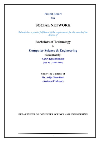 i
Project Report
On
SOCIAL NETWORK
Submitted as a partial fulfillment of the requirements for the award of the
degree of
Bachelors of Technology
In
Computer Science & Engineering
Submitted By:
SANA KHURSHEED
(Roll No- 24400110004)
Under The Guidance of
Mr. Avijit Chowdhuri
(Assistant Professor)
DEPARTMENT OF COMPUTER SCEINCE AND ENGINEERING
 