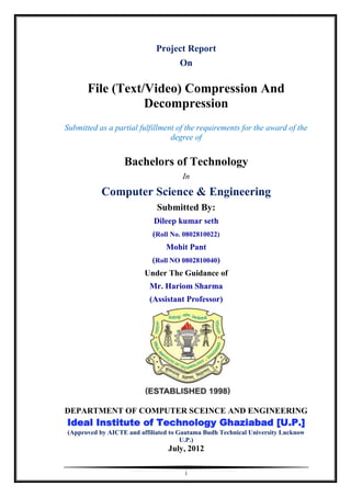 Project Report
                                    On

       File (Text/Video) Compression And
                  Decompression
Submitted as a partial fulfillment of the requirements for the award of the
                                 degree of


                  Bachelors of Technology
                                     In
           Computer Science & Engineering
                             Submitted By:
                            Dileep kumar seth
                            (Roll No. 0802810022)
                                Mohit Pant
                           (Roll NO 0802810040)
                         Under The Guidance of
                           Mr. Hariom Sharma
                           (Assistant Professor)




DEPARTMENT OF COMPUTER SCEINCE AND ENGINEERING
Ideal Institute of Technology Ghaziabad [U.P.]
(Approved by AICTE and affiliated to Gautama Budh Technical University Lucknow
                                      U.P.)
                                 July, 2012

                                      i
 