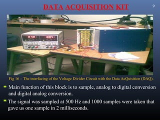 DATA ACQUISITION KIT                                               9




Fig 16 – The interfacing of the Voltage Divider Circuit with the Data AcQuisition (DAQ).

Main function of this block is to sample, analog to digital conversion
and digital analog conversion.
The signal was sampled at 500 Hz and 1000 samples were taken that
gave us one sample in 2 milliseconds.
 