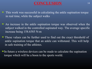 CONCLUSION                                     14



 This work was successful in calculating the ankle supination torque
 in real time, while the subject walks

An increase in the ankle supination torque was observed when the
subject walked in the controlled supinated way. The average specific
increase being 158.6585 N-m
These values can be further used to find out the exact threshold of
ankle supination torque that an ankle can withstand. This will help
in safe training of the athletes.

In future a wireless devices can be made to calculate the supination
torque which will be a boon to the sports world.
 