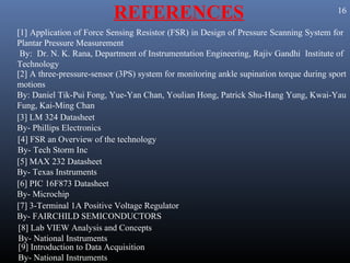 REFERENCES                                                     16

[1] Application of Force Sensing Resistor (FSR) in Design of Pressure Scanning System for
Plantar Pressure Measurement
 By: Dr. N. K. Rana, Department of Instrumentation Engineering, Rajiv Gandhi Institute of
Technology
[2] A three-pressure-sensor (3PS) system for monitoring ankle supination torque during sport
motions
By: Daniel Tik-Pui Fong, Yue-Yan Chan, Youlian Hong, Patrick Shu-Hang Yung, Kwai-Yau
Fung, Kai-Ming Chan
[3] LM 324 Datasheet
By- Phillips Electronics
[4] FSR an Overview of the technology
By- Tech Storm Inc
[5] MAX 232 Datasheet
By- Texas Instruments
[6] PIC 16F873 Datasheet
By- Microchip
[7] 3-Terminal 1A Positive Voltage Regulator
By- FAIRCHILD SEMICONDUCTORS
[8] Lab VIEW Analysis and Concepts
By- National Instruments
[9] Introduction to Data Acquisition
By- National Instruments
 