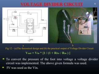 VOLTAGE DIVIDER CIRCUIT                                                       6




                 a                                                  b
Fig 12 – (a)The theoretical design and (b) the practical output of Voltage Divider Circuit
                    Vout = Vin * [1 / (1 + Rfsr / Rm ) ]
To convert the pressure of the foot into voltage a voltage divider
circuit was implemented. The above given formula was used.
5V was used as the Vin.
 