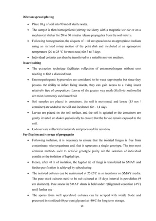 14
Dilution spread plating
• Place 10 g of soil into 90 ml of sterile water.
• The sample is then homogenized (stirring the slurry with a magnetic stir bar or on a
mechanical shaker for 20 to 60 min) to release propagules from the soil matrix.
• Following homogenation, the aliquots of 1 ml are spread on to an appropriate medium
using an inclined rotary motion of the petri dish and incubated at an appropriate
temperature (20 to 25 ºC for most taxa) for 3 to 7 days
• Individual colonies can then be transferred to a suitable nutrient medium.
Insect baiting
• The extraction technique facilitates collection of entomopathogens without ever
needing to find a diseased host.
• Entomopathogenic hypocreales are considered to be weak saprotrophs but since they
possess the ability to infect living insects, they can gain access to a living insect
relatively free of competitors. Larvae of the greater wax moth (Galleria mellonella)
are most commonly used insect bait
• Soil samples are placed in containers, the soil is moistened, and larvae (15 nos /
container) are added to the soil and incubated for ~ 14 days
• Larvae are placed on the soil surface, and the soil is agitated or the containers are
gently inverted or shaken periodically to ensure that the larvae remain exposed to the
soil.
• Cadavers are collected at intervals and processed for isolation
Purification and storage of propagules
• Following isolation, it is necessary to ensure that the isolated fungus is free from
contaminant microorganisms and, that it represents a single genotype. The two most
common methods used to achieve genotype purity are the isolation of individual
conidia or the isolation of hyphal tips.
• Hence, after 48 h of isolation, the hyphal tip of fungi is transferred to SMAY and
further purification is achieved by subculturing
• The isolated cultures can be maintained at 25±2ᵒC in an incubator on SMAY media.
The pure stock cultures need to be sub cultured at 15 days interval in petridishes (9
cm diameter). Pure stocks in SMAY slants is held under refrigerated condition (4ºC)
until further use
• The spores from well sporulated cultures can be scraped with sterile blade and
preserved in sterilized 60 per cent glycerol at -40ᵒC for long term storage.
 