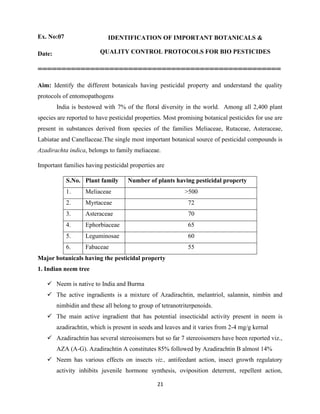 21
Ex. No:07 IDENTIFICATION OF IMPORTANT BOTANICALS &
QUALITY CONTROL PROTOCOLS FOR BIO PESTICIDES
Date:
===================================================
Aim: Identify the different botanicals having pesticidal property and understand the quality
protocols of entomopathogens
India is bestowed with 7% of the floral diversity in the world. Among all 2,400 plant
species are reported to have pesticidal properties. Most promising botanical pesticides for use are
present in substances derived from species of the families Meliaceae, Rutaceae, Asteraceae,
Labiatae and Canellaceae.The single most important botanical source of pesticidal compounds is
Azadirachta indica, belongs to family meliaceae.
Important families having pesticidal properties are
S.No. Plant family Number of plants having pesticidal property
1. Meliaceae >500
2. Myrtaceae 72
3. Asteraceae 70
4. Ephorbiaceae 65
5. Leguminosae 60
6. Fabaceae 55
Major botanicals having the pesticidal property
1. Indian neem tree
✓ Neem is native to India and Burma
✓ The active ingradients is a mixture of Azadirachtin, melantriol, salannin, nimbin and
nimbidin and these all belong to group of tetranotriterpenoids.
✓ The main active ingradient that has potential insecticidal activity present in neem is
azadirachtin, which is present in seeds and leaves and it varies from 2-4 mg/g kernal
✓ Azadirachtin has several stereoisomers but so far 7 stereoisomers have been reported viz.,
AZA (A-G). Azadirachtin A constitutes 85% followed by Azadirachtin B almost 14%
✓ Neem has various effects on insects viz., antifeedant action, insect growth regulatory
activity inhibits juvenile hormone synthesis, oviposition deterrent, repellent action,
 