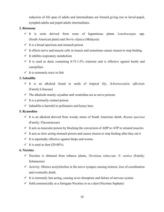22
reduction of life span of adults and intermediates are formed giving rise to larval-pupal,
nymphal-adults and pupal-adults intermediates.
2. Rotenone
✓ It is resin derived from roots of leguminous plants Lonchocarpus spp.
(South American plant) and Derris eliptica (Malaysia)
✓ It is a broad spectrum and stomach poison
✓ It effects nerve and muscle cells in insects and sometimes causes insects to stop feeding
✓ It inhibits respiratory metabolism
✓ It is used as dusts containing 0.75-1.5% rotenone and is effective against beetle and
caterpillars
✓ It is extremely toxic to fish
3. Sabadilla
✓ It is an alkaloid found in seeds of tropical lily, Schoenocaulon officinale
(Family:Liliaceae)
✓ The alkaloids mainly ceyadine and veratridine act as nerve poisons
✓ It is a primarily contact poison
✓ Sabadilla is harmful to pollinators and honey bees
5. Ryanodine
✓ It is an alkaloid derived from woody stems of South American shrub, Ryania speciosa
(Family: Flacourtaceae)
✓ It acts as muscular poison by blocking the conversion of ADP to ATP in striated muscles
✓ It acts as slow acting stomach poison and causes insects to stop feeding after they eat it
✓ It is reportedly effective against thrips and worms
✓ It is used as dust (20-40%)
6. Nicotine
✓ Nicotine is obtained from tobacco plants, Nicotiana tobaccum, N. rustica (Family:
Solanaceae)
✓ Activity: Mimics acetylcholine in the nerve synapse causing tremors, loss of coordination
and eventually death.
✓ It is extremely fast acting, causing sever disruption and failure of nervous system
✓ Sold commercially as a fumigant Nicotine or as a dust (Nicotine Suphate)
 