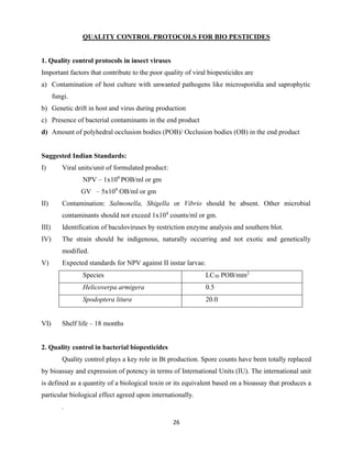 26
QUALITY CONTROL PROTOCOLS FOR BIO PESTICIDES
1. Quality control protocols in insect viruses
Important factors that contribute to the poor quality of viral biopesticides are
a) Contamination of host culture with unwanted pathogens like microsporidia and saprophytic
fungi.
b) Genetic drift in host and virus during production
c) Presence of bacterial contaminants in the end product
d) Amount of polyhedral occlusion bodies (POB)/ Occlusion bodies (OB) in the end product
Suggested Indian Standards:
I) Viral units/unit of formulated product:
NPV – 1x109
POB/ml or gm
GV – 5x109
OB/ml or gm
II) Contamination: Salmonella, Shigella or Vibrio should be absent. Other microbial
contaminants should not exceed 1x104
counts/ml or gm.
III) Identification of baculoviruses by restriction enzyme analysis and southern blot.
IV) The strain should be indigenous, naturally occurring and not exotic and genetically
modified.
V) Expected standards for NPV against II instar larvae.
Species LC50 POB/mm2
Helicoverpa armigera 0.5
Spodoptera litura 20.0
VI) Shelf life – 18 months
2. Quality control in bacterial biopesticides
Quality control plays a key role in Bt production. Spore counts have been totally replaced
by bioassay and expression of potency in terms of International Units (IU). The international unit
is defined as a quantity of a biological toxin or its equivalent based on a bioassay that produces a
particular biological effect agreed upon internationally.
.
 