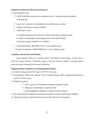 27
Suggested standards for Bacillus thuringiensis:
i) Immunological assay:
✓ i)ELISA/Dot Blot assay test for estimation of the  - endotoxin protein available.
ii) Routine test:
✓ Level of  - exotoxin to be identified by housefly bioassay method
✓ Potency of product by bioassay method
✓ Viable spore count
iii). Human pathogen like Salmonella, Shigella and Vibrio should be absent
iv). Other non-pathogenic microorganisms (not more than 104
/gm)
The product quality standards are as follows:
✓ Liquid formulation: 2000-4000 IU/l, 1 year stability period
✓ Powder formulation: 16000-32000 IU/l, 2 years stability period.
3. Quality control in mycoinsecticides
Entomogenous fungi are a versatile group of biological control agents, as they have a
wide host range, infective to different stages of the host and are capable of causing natural
epizootics under favourable environment conditions.
Suggested Indian standards for entomopathogenic fungi:
1) Colony forming units (CFU) count: 1x108
CFU /ml or gm
2) Contaminants: Salmonella, Shigella, Vibrio should be absent. Other contaminants should not
exceed 1x104
/ml or gm
3) Method of analysis:
✓ CFU count by serial dilution and plating on specific media
✓ Plating for contaminants on specific media
✓ Entomopathogenic capability on target insect by bioassay
4) The strain should be indigenous, naturally occurring not exotic or genetically modified
5) Maximum moisture content should not be more than 8% for dry formulation.
 