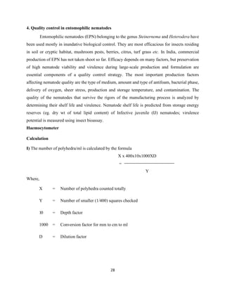 28
4. Quality control in entomophilic nematodes
Entomophilic nematodes (EPN) belonging to the genus Steinernema and Heterodera have
been used mostly in inundative biological control. They are most efficacious for insects residing
in soil or cryptic habitat, mushroom pests, berries, citrus, turf grass etc. In India, commercial
production of EPN has not taken shoot so far. Efficacy depends on many factors, but preservation
of high nematode viability and virulence during large-scale production and formulation are
essential components of a quality control strategy. The most important production factors
affecting nematode quality are the type of medium, amount and type of antifoam, bacterial phase,
delivery of oxygen, sheer stress, production and storage temperature, and contamination. The
quality of the nematodes that survive the rigors of the manufacturing process is analyzed by
determining their shelf life and virulence. Nematode shelf life is predicted from storage energy
reserves (eg. dry wt of total lipid content) of Infective juvenile (IJ) nematodes; virulence
potential is measured using insect bioassay.
Haemocytometer
Calculation
I) The number of polyhedra/ml is calculated by the formula
X x 400x10x1000XD
=
Y
Where,
X = Number of polyhedra counted totally
Y = Number of smaller (1/400) squares checked
10 = Depth factor
1000 = Conversion factor for mm to cm to ml
D = Dilution factor
 