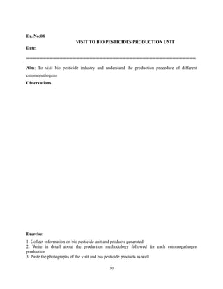30
Ex. No:08
VISIT TO BIO PESTICIDES PRODUCTION UNIT
Date:
===================================================
Aim: To visit bio pesticide industry and understand the production procedure of different
entomopathogens
Observations
Exercise:
1. Collect information on bio pesticide unit and products generated
2. Write in detail about the production methodology followed for each entomopathogen
production
3. Paste the photographs of the visit and bio pesticide products as well.
 