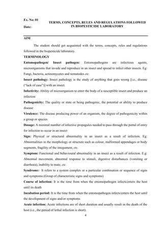 4
Ex. No: 01
TERMS, CONCEPTS, RULES AND REGULATIONS FOLLOWED
IN BIOPESTICIDE LABORATORY
Date:
AIM
The student should get acquainted with the terms, concepts, rules and regulations
followed in the biopesticide laboratory.
TERMINOLOGY
Entomopathogen/ Insect pathogen: Entomopathogens are infectious agents,
microorganisms that invade and reproduce in an insect and spread to infect other insects. Eg:
Fungi, bacteria, actinomycetes and nematodes etc.
Insect pathology: Insect pathology is the study of anything that goes wrong [i.e., disease
(“lack of ease”)] with an insect.
Infectivity: Ability of microorganism to enter the body of a susceptible insect and produce an
infection
Pathogenicity: The quality or state or being pathogenic, the potential or ability to produce
disease
Virulence: The disease producing power of an organism, the degree of pathogenicity within
a group or species
Dosage: A minimal number of infective propagules needed to pass through the portal of entry
for infection to occur in an insect
Sign: Physical or structural abnormality in an insect as a result of infection. Eg:
Abnormalities in the morphology or structure such as colour, malformed appendages or body
segments, fragility of the integument, etc.
Symptom: Functional and behavioural abnormality in an insect as a result of infection. E.g:
Abnormal movement, abnormal response to stimuli, digestive disturbances (vomiting or
diarrhoea), inability to mate, etc.
Syndrome: It refers to a system complex or a particular combination or sequence of signs
and symptoms (Group of characteristic signs and symptoms)
Course of infection: It is the time from when the entomopathogen infects/enters the host
until its death
Incubation period: It is the time from when the entomopathogen infects/enters the host until
the development of signs and/or symptoms
Acute infection: Acute infections are of short duration and usually result in the death of the
host (i.e., the period of lethal infection is short).
 