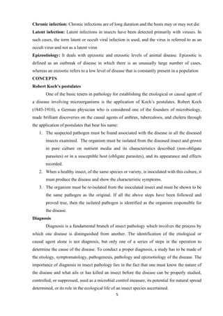 5
Chronic infection: Chronic infections are of long duration and the hosts may or may not die
Latent infection: Latent infections in insects have been detected primarily with viruses. In
such cases, the term latent or occult viral infection is used, and the virus is referred to as an
occult virus and not as a latent virus
Epizootiology: It deals with epizootic and enzootic levels of animal disease. Epizootic is
defined as an outbreak of disease in which there is an unusually large number of cases,
whereas an enzootic refers to a low level of disease that is constantly present in a population
CONCEPTS
Robert Koch’s postulates
One of the basic tenets in pathology for establishing the etiological or causal agent of
a disease involving microorganisms is the application of Koch’s postulates. Robert Koch
(1843-1910), a German physician who is considered one of the founders of microbiology,
made brilliant discoveries on the causal agents of anthrax, tuberculosis, and cholera through
the application of postulates that bear his name:
1. The suspected pathogen must be found associated with the disease in all the diseased
insects examined. The organism must be isolated from the diseased insect and grown
in pure culture on nutrient media and its characteristics described (non-obligate
parasites) or in a susceptible host (obligate parasites), and its appearance and effects
recorded.
2. When a healthy insect, of the same species or variety, is inoculated with this culture, it
must produce the disease and show the characteristic symptoms.
3. The organism must be re-isolated from the inoculated insect and must be shown to be
the same pathogen as the original. If all the above steps have been followed and
proved true, then the isolated pathogen is identified as the organism responsible for
the disease.
Diagnosis
Diagnosis is a fundamental branch of insect pathology which involves the process by
which one disease is distinguished from another. The identification of the etiological or
causal agent alone is not diagnosis, but only one of a series of steps in the operation to
determine the cause of the disease. To conduct a proper diagnosis, a study has to be made of
the etiology, symptomatology, pathogenesis, pathology and epizootiology of the disease. The
importance of diagnosis in insect pathology lies in the fact that one must know the nature of
the disease and what ails or has killed an insect before the disease can be properly studied,
controlled, or suppressed, used as a microbial control measure, its potential for natural spread
determined, or its role in the ecological life of an insect species ascertained.
 