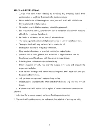 6
RULES AND REGULATIONS
• Always wear apron before entering the laboratory for, protecting clothes from
contamination or accidental discoloration by staining solutions
• Before and after each laboratory period, clean your work bench with a disinfectant
• Never eat or drink in the laboratory
• Never place pencils, labels or any other material in your mouth.
• If a live culture is spilled, cover the area with a disinfectant such as 0.1% mercuric
chloride for 15 min and then clean it.
• Be careful of lab burners and put them off when not in use.
• The waste paper and contaminated glassware should be kept in waste basket trays.
• Wash your hands with soap and water before leaving the lab.
• Broth culture must never be pipetted with mouth.
• Keep aseptic culture tubes in an upright position in a rack or basket.
• Materials such as stains, pipettes must be returned to original location after use.
• Familiarize yourself in advance with the exercise to be performed.
• Label all plates, cultures and tubes before starting.
• Before execution of work, read over the exercise to be done and calculate the
requirement and plan.
• Each lab class will begin with a short introduction period. Don't begin work until you
have received instructions.
• Ask questions when you don't understand any method.
• Properly record all experimental details and observations and keep your note book up
to date.
• Clean the bench with a clean cloth or a piece of cotton, after completion of exercise
Exercise:
1) Understand the terms and concepts and know about important scientists
3) Observe the different instruments and understand their principle of working and utility
 