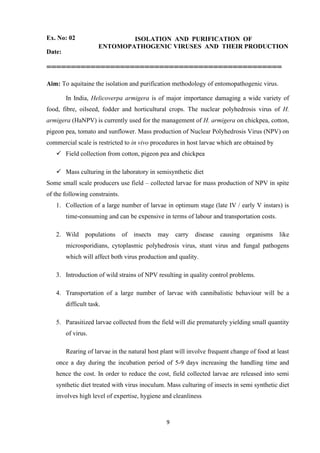 9
Ex. No: 02 ISOLATION AND PURIFICATION OF
ENTOMOPATHOGENIC VIRUSES AND THEIR PRODUCTION
Date:
================================================
Aim: To aquitaine the isolation and purification methodology of entomopathogenic virus.
In India, Helicoverpa armigera is of major importance damaging a wide variety of
food, fibre, oilseed, fodder and horticultural crops. The nuclear polyhedrosis virus of H.
armigera (HaNPV) is currently used for the management of H. armigera on chickpea, cotton,
pigeon pea, tomato and sunflower. Mass production of Nuclear Polyhedrosis Virus (NPV) on
commercial scale is restricted to in vivo procedures in host larvae which are obtained by
✓ Field collection from cotton, pigeon pea and chickpea
✓ Mass culturing in the laboratory in semisynthetic diet
Some small scale producers use field – collected larvae for mass production of NPV in spite
of the following constraints.
1. Collection of a large number of larvae in optimum stage (late IV / early V instars) is
time-consuming and can be expensive in terms of labour and transportation costs.
2. Wild populations of insects may carry disease causing organisms like
microsporidians, cytoplasmic polyhedrosis virus, stunt virus and fungal pathogens
which will affect both virus production and quality.
3. Introduction of wild strains of NPV resulting in quality control problems.
4. Transportation of a large number of larvae with cannibalistic behaviour will be a
difficult task.
5. Parasitized larvae collected from the field will die prematurely yielding small quantity
of virus.
Rearing of larvae in the natural host plant will involve frequent change of food at least
once a day during the incubation period of 5-9 days increasing the handling time and
hence the cost. In order to reduce the cost, field collected larvae are released into semi
synthetic diet treated with virus inoculum. Mass culturing of insects in semi synthetic diet
involves high level of expertise, hygiene and cleanliness
 