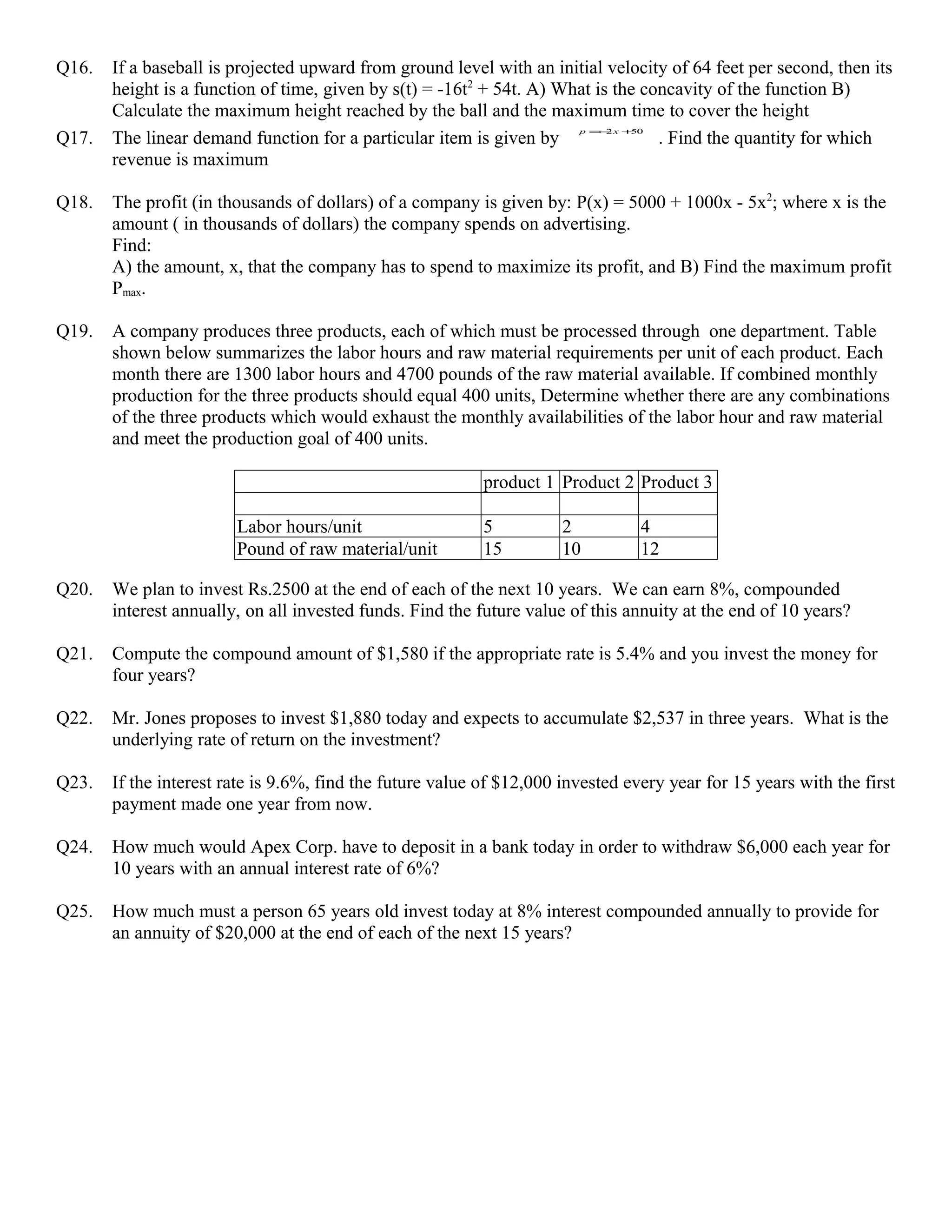 Q16.   If a baseball is projected upward from ground level with an initial velocity of 64 feet per second, then its
       height is a function of time, given by s(t) = -16t2 + 54t. A) What is the concavity of the function B)
       Calculate the maximum height reached by the ball and the maximum time to cover the height
                                                                        p = 2x +
                                                                           −
Q17.   The linear demand function for a particular item is given by                . Find the quantity for which
                                                                                50



       revenue is maximum

Q18.   The profit (in thousands of dollars) of a company is given by: P(x) = 5000 + 1000x - 5x2; where x is the
       amount ( in thousands of dollars) the company spends on advertising.
       Find:
       A) the amount, x, that the company has to spend to maximize its profit, and B) Find the maximum profit
       Pmax.

Q19.   A company produces three products, each of which must be processed through one department. Table
       shown below summarizes the labor hours and raw material requirements per unit of each product. Each
       month there are 1300 labor hours and 4700 pounds of the raw material available. If combined monthly
       production for the three products should equal 400 units, Determine whether there are any combinations
       of the three products which would exhaust the monthly availabilities of the labor hour and raw material
       and meet the production goal of 400 units.

                                                           product 1 Product 2 Product 3

                        Labor hours/unit                   5          2          4
                        Pound of raw material/unit         15         10         12

Q20.   We plan to invest Rs.2500 at the end of each of the next 10 years. We can earn 8%, compounded
       interest annually, on all invested funds. Find the future value of this annuity at the end of 10 years?

Q21.   Compute the compound amount of $1,580 if the appropriate rate is 5.4% and you invest the money for
       four years?

Q22.   Mr. Jones proposes to invest $1,880 today and expects to accumulate $2,537 in three years. What is the
       underlying rate of return on the investment?

Q23.   If the interest rate is 9.6%, find the future value of $12,000 invested every year for 15 years with the first
       payment made one year from now.

Q24.   How much would Apex Corp. have to deposit in a bank today in order to withdraw $6,000 each year for
       10 years with an annual interest rate of 6%?

Q25.   How much must a person 65 years old invest today at 8% interest compounded annually to provide for
       an annuity of $20,000 at the end of each of the next 15 years?
 