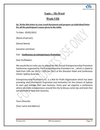 Practice Set SNS Foundation Page 13
Topic: - Ms-Word
Week-VIII
Q1. Write this letter in your word document and prepare an individual letter
for all the participant's name given in the table.
To Date: -05/01/2013
[Name of person],
[School Name]
[Location and Area]
Sub: - Conference on entrepreneurs Promoters
Dear Sir/Madam,
We would like to invite you to attend the 6th Annual Entrepreneurship Promotion
Conference organized by The Entrepreneurship Promoters Inc. , which is slated to
hold from 13th Jan 2013 – 15th Jan 2013 at the Sheraton Hotel and Conference
Center, Sydney Australia.
Entrepreneurship Promoters Inc. is a Not for Profit Organization which has been
providing vital information, inspiration and motivation for the citizens of Sydney
to start and manage their own business. Every year we organize a conference
where we invite entrepreneurs around the city to discuss some tips and tools that
will promote or help their business.
Yours sincerely
[Your name and Address]
 
