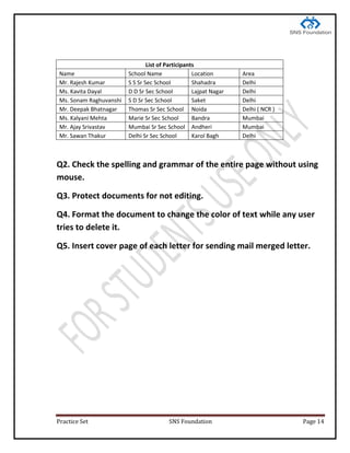 Practice Set SNS Foundation Page 14
List of Participants
Name School Name Location Area
Mr. Rajesh Kumar S S Sr Sec School Shahadra Delhi
Ms. Kavita Dayal D D Sr Sec School Lajpat Nagar Delhi
Ms. Sonam Raghuvanshi S D Sr Sec School Saket Delhi
Mr. Deepak Bhatnagar Thomas Sr Sec School Noida Delhi ( NCR )
Ms. Kalyani Mehta Marie Sr Sec School Bandra Mumbai
Mr. Ajay Srivastav Mumbai Sr Sec School Andheri Mumbai
Mr. Sawan Thakur Delhi Sr Sec School Karol Bagh Delhi
Q2. Check the spelling and grammar of the entire page without using
mouse.
Q3. Protect documents for not editing.
Q4. Format the document to change the color of text while any user
tries to delete it.
Q5. Insert cover page of each letter for sending mail merged letter.
 