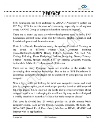 Practice Set SNS Foundation Page 2
SNS Foundation has been endorsed by ANAND Automotive system on
19th
May 1976 for development of community, especially to all regions
where ANAND Group of companies has their manufacturing unit.
There are so many key areas are where development needs in India. SNS
Foundation selected some areas like Livelihoods, Health, Education and
Rural development and the environment.
Under Livelihoods, Foundation mostly focused on Vocational Training to
the youth in different courses like Computer Training
(Basic/Diploma/Tally/DTP), Beauty Culture, Mehendy Art, Nail Art,
Cutting Tailoring, Dress Designing, Fashion Designing, Nusury/Primary
Teacher Training, Spoken English, Soft Toy Making, Jewallery Making,
Automobile 2-Wheeler Technician and Electrician.
There are so many Computer books are available in the market for
developing their computer knowledge. But as far as SNS Foundation is
concerned, computer knowledge can be enhanced by good practice on the
computer.
Now a days youths are looking for short term computer courses and want
jobs in computer space, youth need proper practice based on skill required
for work places. So, to cater all the needs and to create awareness about
computers and how it is changing the world in a big way, we have designed
a weekly practice set named as ―Module for basic computer classes‖
This book is divided into 24 weekly practice set of six months basic
computer course. Book covers Typing, Notepad, Wordpad, Ms-Paint, Ms-
Office 2007 (Word, Excel, PowerPoint), Ms-Access, HTML, MS-DOS and
Internet with its applications.
PERFACE
 