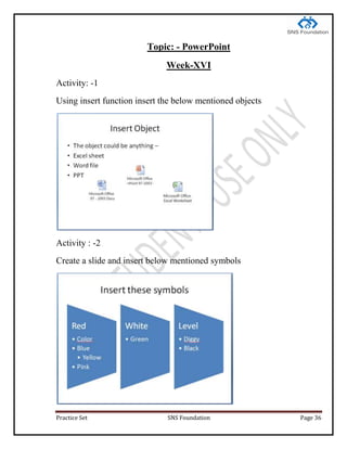 Practice Set SNS Foundation Page 36
Topic: - PowerPoint
Week-XVI
Activity: -1
Using insert function insert the below mentioned objects
Activity : -2
Create a slide and insert below mentioned symbols
 