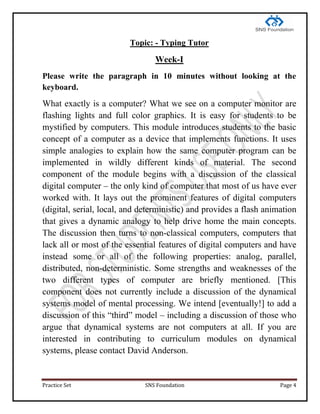 Practice Set SNS Foundation Page 4
Topic: - Typing Tutor
Week-I
Please write the paragraph in 10 minutes without looking at the
keyboard.
What exactly is a computer? What we see on a computer monitor are
flashing lights and full color graphics. It is easy for students to be
mystified by computers. This module introduces students to the basic
concept of a computer as a device that implements functions. It uses
simple analogies to explain how the same computer program can be
implemented in wildly different kinds of material. The second
component of the module begins with a discussion of the classical
digital computer – the only kind of computer that most of us have ever
worked with. It lays out the prominent features of digital computers
(digital, serial, local, and deterministic) and provides a flash animation
that gives a dynamic analogy to help drive home the main concepts.
The discussion then turns to non-classical computers, computers that
lack all or most of the essential features of digital computers and have
instead some or all of the following properties: analog, parallel,
distributed, non-deterministic. Some strengths and weaknesses of the
two different types of computer are briefly mentioned. [This
component does not currently include a discussion of the dynamical
systems model of mental processing. We intend [eventually!] to add a
discussion of this ―third‖ model – including a discussion of those who
argue that dynamical systems are not computers at all. If you are
interested in contributing to curriculum modules on dynamical
systems, please contact David Anderson.
 