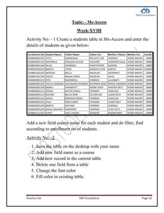 Practice Set SNS Foundation Page 42
Topic: - Ms-Access
Week-XVIII
Activity No: - 1 Create a students table in Ms-Access and enter the
details of students as given below:
Add a new field course name for each student and do filter, find
according to enrollment no of students.
Activity No: -2
1. Save the table on the desktop with your name
2. Add new field name as a course
3. Add new record in the current table
4. Delete one field from a table
5. Change the font color
6. Fill color in existing table.
 