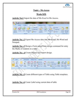 Practice Set SNS Foundation Page 43
Topic: - Ms-Access
Week-XIX
Activity No:1 Import the data of Ms-Excel in Ms-Access.
Activity No: -2 Export Ms-Access data into Ms-Excel, Ms-Word and
Notepad.
Activity No: -3 Design a Form using Form design command for entry
the Marks of students in a table.
Activity No : -4 Create Report uses report design.
Activity No: -5 Create different types of Table using Table templates.
Activity No: -6 Create Label using current data of table
 