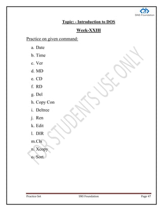 Practice Set SNS Foundation Page 47
Topic: - Introduction to DOS
Week-XXIII
Practice on given command:
a. Date
b. Time
c. Ver
d. MD
e. CD
f. RD
g. Del
h. Copy Con
i. Deltree
j. Ren
k. Edit
l. DIR
m.Cls
n. Xcopy
o. Sort
 