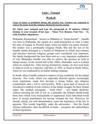 Practice Set SNS Foundation Page 5
Topic: - Notepad
Week-II
Usage of mouse is prohibited during this practice test. Teachers are requested to
remove the mouse from the computer during the practice session.
Q1. Open your notepad and type the paragraph in 10 minutes without
looking to your keypad. (Font type – Times New Roman, Font Size – 12,
with Justified Alignment).
Mohandas Karamchand – known as Mahatma or "Great-Souled" – Gandhi
was born in Porbandar, the capital of a small principality in what is today
the state of Gujarat in Western India, where his father was prime minister.
His mother was a profoundly religious Hindu. She and the rest of the
Gandhi family belonged to a branch of Hinduism in which non-violence
and tolerance between religious groups were considered very important.
His family background has later been seen as a very important explanation
of why Mohandas Gandhi was able to achieve the position he held in
Indian society. In the second half of the 1880s, Mohandas went to London
where he studied law. After having finished his studies, he first went back
to India to work as a barrister, and then, in 1893, to Natal in South Africa,
where he was employed by an Indian trading company.
In South Africa Gandhi worked to improve living conditions for the Indian
minority. This work, which was especially directed against increasingly
racist legislation, made him develop a strong Indian and religious
commitment, and a will to self-sacrifice. With a great deal of success he
introduced a method of non-violence in the Indian struggle for basic human
rights. The method, satyagraha – "truth force" – was highly idealistic;
without rejecting the rule of law as a principle, the Indians should break
those laws which were unreasonable or suppressed. Each individual would
have to accept punishment for having violated the law. However, he
should, calmly, yet with determination, reject the legitimacy of the law in
question. This would, hopefully, make the adversaries – first the South
African authorities, later the British in India – recognize the unlawfulness
of their legislation.
 