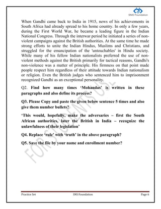 Practice Set SNS Foundation Page 6
When Gandhi came back to India in 1915, news of his achievements in
South Africa had already spread to his home country. In only a few years,
during the First World War, he became a leading figure in the Indian
National Congress. Through the interwar period he initiated a series of non-
violent campaigns against the British authorities. At the same time he made
strong efforts to unite the Indian Hindus, Muslims and Christians, and
struggled for the emancipation of the 'untouchables' in Hindu society.
While many of his fellow Indian nationalists preferred the use of non-
violent methods against the British primarily for tactical reasons, Gandhi's
non-violence was a matter of principle. His firmness on that point made
people respect him regardless of their attitude towards Indian nationalism
or religion. Even the British judges who sentenced him to imprisonment
recognized Gandhi as an exceptional personality.
Q2. Find how many times ‘Mohandas’ is written in these
paragraphs and also define its process?
Q3. Please Copy and paste the given below sentence 5 times and also
give them number bullets?
‘This would, hopefully, make the adversaries – first the South
African authorities, later the British in India – recognize the
unlawfulness of their legislation’
Q4. Replace ‘rule’ with ‘truth’ in the above paragraph?
Q5. Save the file by your name and enrollment number?
 