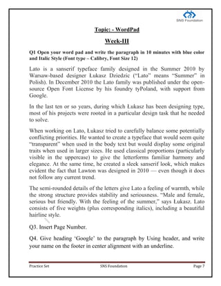 Practice Set SNS Foundation Page 7
Topic: - WordPad
Week-III
Q1 Open your word pad and write the paragraph in 10 minutes with blue color
and Italic Style (Font type – Calibry, Font Size 12)
Lato is a sanserif typeface family designed in the Summer 2010 by
Warsaw-based designer Łukasz Dziedzic (―Lato‖ means ―Summer‖ in
Polish). In December 2010 the Lato family was published under the open-
source Open Font License by his foundry tyPoland, with support from
Google.
In the last ten or so years, during which Łukasz has been designing type,
most of his projects were rooted in a particular design task that he needed
to solve.
When working on Lato, Łukasz tried to carefully balance some potentially
conflicting priorities. He wanted to create a typeface that would seem quite
―transparent‖ when used in the body text but would display some original
traits when used in larger sizes. He used classical proportions (particularly
visible in the uppercase) to give the letterforms familiar harmony and
elegance. At the same time, he created a sleek sanserif look, which makes
evident the fact that Lawton was designed in 2010 — even though it does
not follow any current trend.
The semi-rounded details of the letters give Lato a feeling of warmth, while
the strong structure provides stability and seriousness. ―Male and female,
serious but friendly. With the feeling of the summer,‖ says Łukasz. Lato
consists of five weights (plus corresponding italics), including a beautiful
hairline style.
Q3. Insert Page Number.
Q4. Give heading ‗Google‘ to the paragraph by Using header, and write
your name on the footer in center alignment with an underline.
 