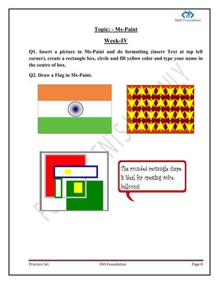 Practice Set SNS Foundation Page 8
Topic: - Ms-Paint
Week-IV
Q1. Insert a picture in Ms-Paint and do formatting (insert Text at top left
corner), create a rectangle box, circle and fill yellow color and type your name in
the centre of box.
Q2. Draw a Flag in Ms-Paint.
 