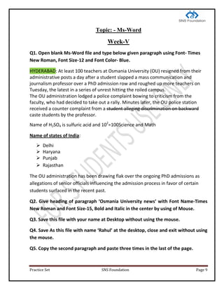 Practice Set SNS Foundation Page 9
Topic: - Ms-Word
Week-V
Q1. Open blank Ms-Word file and type below given paragraph using Font- Times
New Roman, Font Size-12 and Font Color- Blue.
HYDERABAD: At least 100 teachers at Osmania University (OU) resigned from their
administrative posts a day after a student slapped a mass communication and
journalism professor over a PhD admission row and roughed up more teachers on
Tuesday, the latest in a series of unrest hitting the roiled campus.
The OU administration lodged a police complaint bowing to criticism from the
faculty, who had decided to take out a rally. Minutes later, the OU police station
received a counter complaint from a student alleging discrimination on backward
caste students by the professor.
Name of H2SO4 is sulfuric acid and 102
=100Science and Math
Name of states of India:
 Delhi
 Haryana
 Punjab
 Rajasthan
The OU administration has been drawing flak over the ongoing PhD admissions as
allegations of senior officials influencing the admission process in favor of certain
students surfaced in the recent past.
Q2. Give heading of paragraph ‘Osmania University news’ with Font Name-Times
New Roman and Font Size-15, Bold and Italic in the center by using of Mouse.
Q3. Save this file with your name at Desktop without using the mouse.
Q4. Save As this file with name ‘Rahul’ at the desktop, close and exit without using
the mouse.
Q5. Copy the second paragraph and paste three times in the last of the page.
 