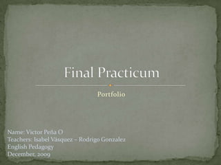 Portfolio Final Practicum Name: Victor Peña O Teachers: Isabel Vásquez – Rodrigo Gonzalez English Pedagogy  December, 2009 
