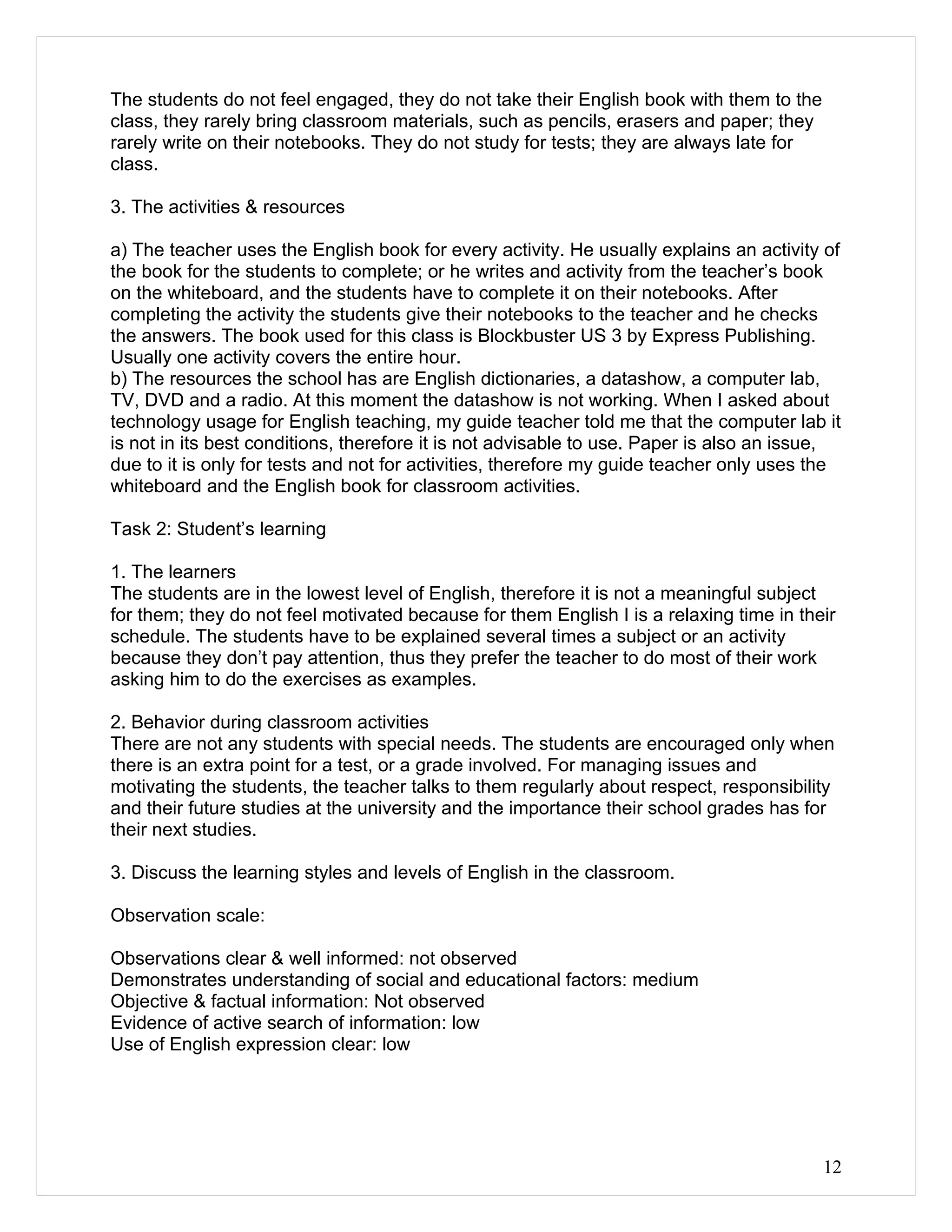 The students do not feel engaged, they do not take their English book with them to the
class, they rarely bring classroom materials, such as pencils, erasers and paper; they
rarely write on their notebooks. They do not study for tests; they are always late for
class.

3. The activities & resources

a) The teacher uses the English book for every activity. He usually explains an activity of
the book for the students to complete; or he writes and activity from the teacher’s book
on the whiteboard, and the students have to complete it on their notebooks. After
completing the activity the students give their notebooks to the teacher and he checks
the answers. The book used for this class is Blockbuster US 3 by Express Publishing.
Usually one activity covers the entire hour.
b) The resources the school has are English dictionaries, a datashow, a computer lab,
TV, DVD and a radio. At this moment the datashow is not working. When I asked about
technology usage for English teaching, my guide teacher told me that the computer lab it
is not in its best conditions, therefore it is not advisable to use. Paper is also an issue,
due to it is only for tests and not for activities, therefore my guide teacher only uses the
whiteboard and the English book for classroom activities.

Task 2: Student’s learning

1. The learners
The students are in the lowest level of English, therefore it is not a meaningful subject
for them; they do not feel motivated because for them English I is a relaxing time in their
schedule. The students have to be explained several times a subject or an activity
because they don’t pay attention, thus they prefer the teacher to do most of their work
asking him to do the exercises as examples.

2. Behavior during classroom activities
There are not any students with special needs. The students are encouraged only when
there is an extra point for a test, or a grade involved. For managing issues and
motivating the students, the teacher talks to them regularly about respect, responsibility
and their future studies at the university and the importance their school grades has for
their next studies.

3. Discuss the learning styles and levels of English in the classroom.

Observation scale:

Observations clear & well informed: not observed
Demonstrates understanding of social and educational factors: medium
Objective & factual information: Not observed
Evidence of active search of information: low
Use of English expression clear: low




                                                                                         12
 