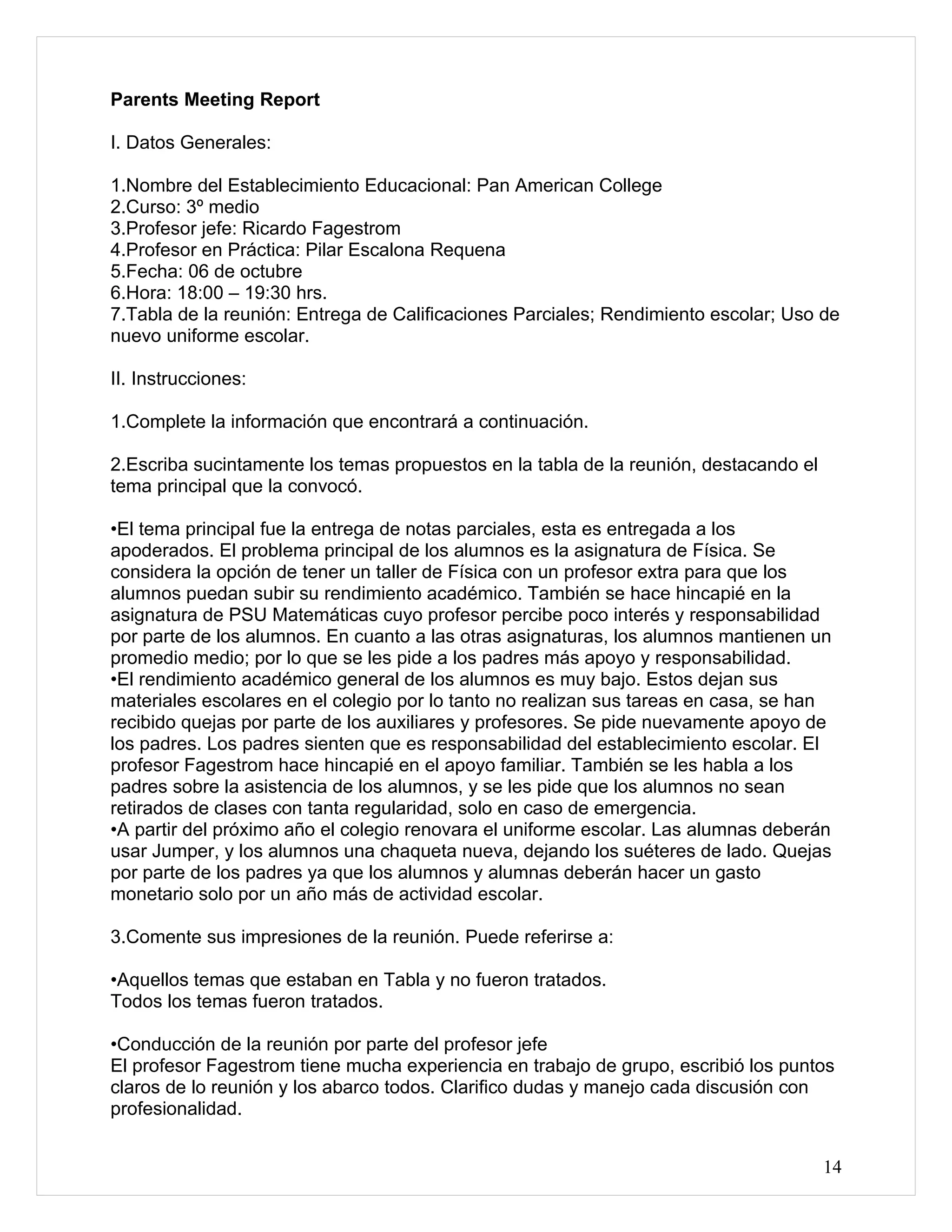 Parents Meeting Report

I. Datos Generales:

1.Nombre del Establecimiento Educacional: Pan American College
2.Curso: 3º medio
3.Profesor jefe: Ricardo Fagestrom
4.Profesor en Práctica: Pilar Escalona Requena
5.Fecha: 06 de octubre
6.Hora: 18:00 – 19:30 hrs.
7.Tabla de la reunión: Entrega de Calificaciones Parciales; Rendimiento escolar; Uso de
nuevo uniforme escolar.

II. Instrucciones:

1.Complete la información que encontrará a continuación.

2.Escriba sucintamente los temas propuestos en la tabla de la reunión, destacando el
tema principal que la convocó.

•El tema principal fue la entrega de notas parciales, esta es entregada a los
apoderados. El problema principal de los alumnos es la asignatura de Física. Se
considera la opción de tener un taller de Física con un profesor extra para que los
alumnos puedan subir su rendimiento académico. También se hace hincapié en la
asignatura de PSU Matemáticas cuyo profesor percibe poco interés y responsabilidad
por parte de los alumnos. En cuanto a las otras asignaturas, los alumnos mantienen un
promedio medio; por lo que se les pide a los padres más apoyo y responsabilidad.
•El rendimiento académico general de los alumnos es muy bajo. Estos dejan sus
materiales escolares en el colegio por lo tanto no realizan sus tareas en casa, se han
recibido quejas por parte de los auxiliares y profesores. Se pide nuevamente apoyo de
los padres. Los padres sienten que es responsabilidad del establecimiento escolar. El
profesor Fagestrom hace hincapié en el apoyo familiar. También se les habla a los
padres sobre la asistencia de los alumnos, y se les pide que los alumnos no sean
retirados de clases con tanta regularidad, solo en caso de emergencia.
•A partir del próximo año el colegio renovara el uniforme escolar. Las alumnas deberán
usar Jumper, y los alumnos una chaqueta nueva, dejando los suéteres de lado. Quejas
por parte de los padres ya que los alumnos y alumnas deberán hacer un gasto
monetario solo por un año más de actividad escolar.

3.Comente sus impresiones de la reunión. Puede referirse a:

•Aquellos temas que estaban en Tabla y no fueron tratados.
Todos los temas fueron tratados.

•Conducción de la reunión por parte del profesor jefe
El profesor Fagestrom tiene mucha experiencia en trabajo de grupo, escribió los puntos
claros de lo reunión y los abarco todos. Clarifico dudas y manejo cada discusión con
profesionalidad.


                                                                                       14
 