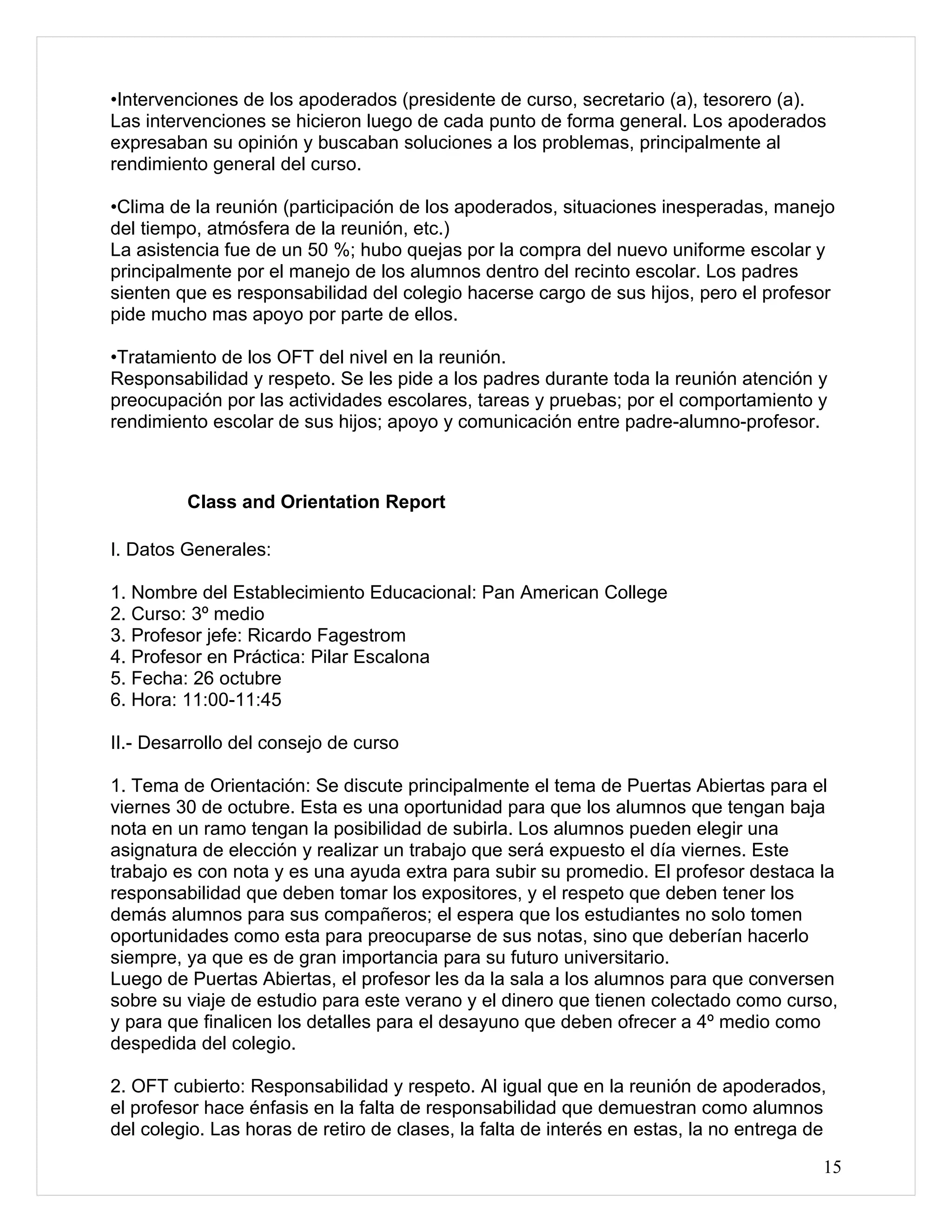 •Intervenciones de los apoderados (presidente de curso, secretario (a), tesorero (a).
Las intervenciones se hicieron luego de cada punto de forma general. Los apoderados
expresaban su opinión y buscaban soluciones a los problemas, principalmente al
rendimiento general del curso.

•Clima de la reunión (participación de los apoderados, situaciones inesperadas, manejo
del tiempo, atmósfera de la reunión, etc.)
La asistencia fue de un 50 %; hubo quejas por la compra del nuevo uniforme escolar y
principalmente por el manejo de los alumnos dentro del recinto escolar. Los padres
sienten que es responsabilidad del colegio hacerse cargo de sus hijos, pero el profesor
pide mucho mas apoyo por parte de ellos.

•Tratamiento de los OFT del nivel en la reunión.
Responsabilidad y respeto. Se les pide a los padres durante toda la reunión atención y
preocupación por las actividades escolares, tareas y pruebas; por el comportamiento y
rendimiento escolar de sus hijos; apoyo y comunicación entre padre-alumno-profesor.



         Class and Orientation Report

I. Datos Generales:

1. Nombre del Establecimiento Educacional: Pan American College
2. Curso: 3º medio
3. Profesor jefe: Ricardo Fagestrom
4. Profesor en Práctica: Pilar Escalona
5. Fecha: 26 octubre
6. Hora: 11:00-11:45

II.- Desarrollo del consejo de curso

1. Tema de Orientación: Se discute principalmente el tema de Puertas Abiertas para el
viernes 30 de octubre. Esta es una oportunidad para que los alumnos que tengan baja
nota en un ramo tengan la posibilidad de subirla. Los alumnos pueden elegir una
asignatura de elección y realizar un trabajo que será expuesto el día viernes. Este
trabajo es con nota y es una ayuda extra para subir su promedio. El profesor destaca la
responsabilidad que deben tomar los expositores, y el respeto que deben tener los
demás alumnos para sus compañeros; el espera que los estudiantes no solo tomen
oportunidades como esta para preocuparse de sus notas, sino que deberían hacerlo
siempre, ya que es de gran importancia para su futuro universitario.
Luego de Puertas Abiertas, el profesor les da la sala a los alumnos para que conversen
sobre su viaje de estudio para este verano y el dinero que tienen colectado como curso,
y para que finalicen los detalles para el desayuno que deben ofrecer a 4º medio como
despedida del colegio.

2. OFT cubierto: Responsabilidad y respeto. Al igual que en la reunión de apoderados,
el profesor hace énfasis en la falta de responsabilidad que demuestran como alumnos
del colegio. Las horas de retiro de clases, la falta de interés en estas, la no entrega de

                                                                                         15
 