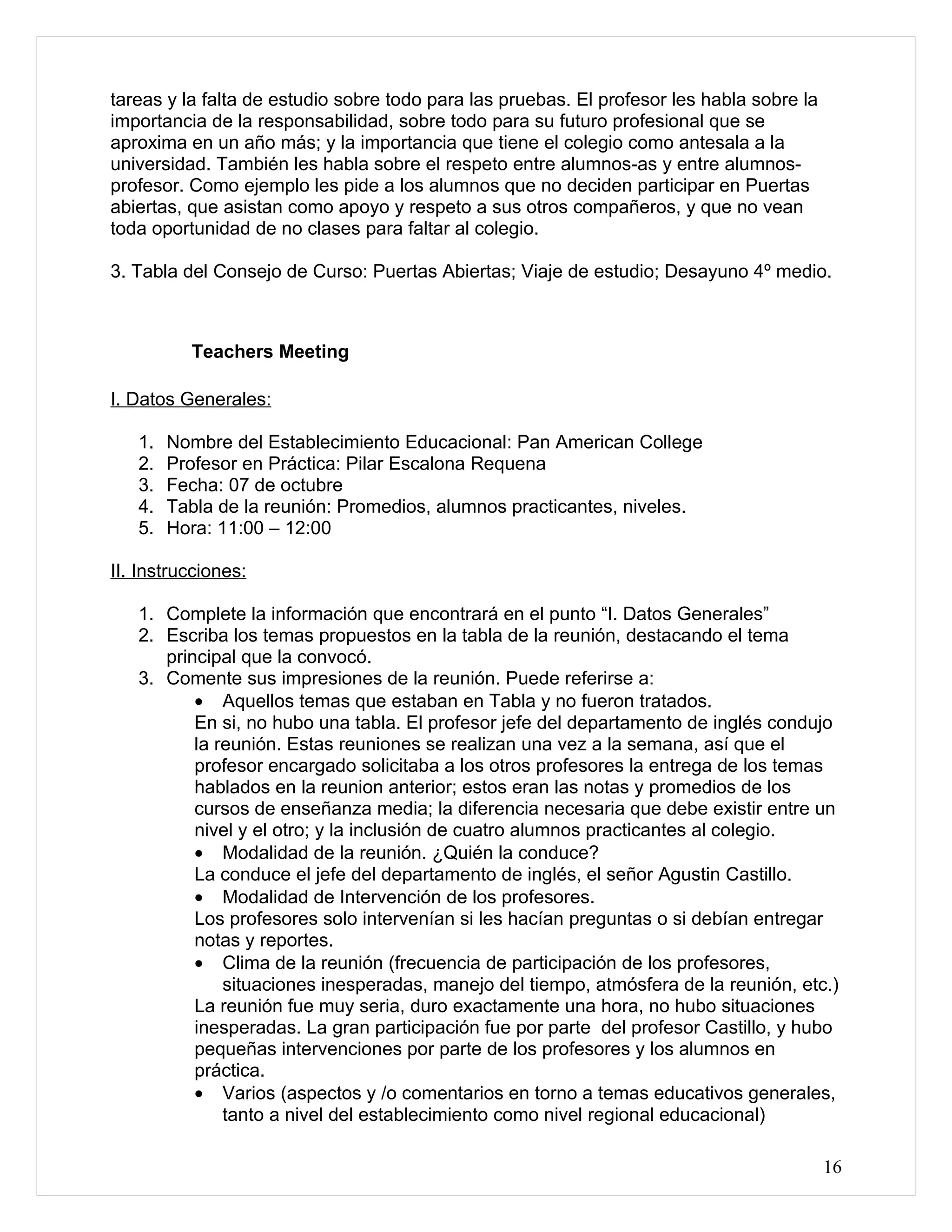 tareas y la falta de estudio sobre todo para las pruebas. El profesor les habla sobre la
importancia de la responsabilidad, sobre todo para su futuro profesional que se
aproxima en un año más; y la importancia que tiene el colegio como antesala a la
universidad. También les habla sobre el respeto entre alumnos-as y entre alumnos-
profesor. Como ejemplo les pide a los alumnos que no deciden participar en Puertas
abiertas, que asistan como apoyo y respeto a sus otros compañeros, y que no vean
toda oportunidad de no clases para faltar al colegio.

3. Tabla del Consejo de Curso: Puertas Abiertas; Viaje de estudio; Desayuno 4º medio.



          Teachers Meeting

I. Datos Generales:

   1.   Nombre del Establecimiento Educacional: Pan American College
   2.   Profesor en Práctica: Pilar Escalona Requena
   3.   Fecha: 07 de octubre
   4.   Tabla de la reunión: Promedios, alumnos practicantes, niveles.
   5.   Hora: 11:00 – 12:00

II. Instrucciones:

   1. Complete la información que encontrará en el punto “I. Datos Generales”
   2. Escriba los temas propuestos en la tabla de la reunión, destacando el tema
      principal que la convocó.
   3. Comente sus impresiones de la reunión. Puede referirse a:
          • Aquellos temas que estaban en Tabla y no fueron tratados.
          En si, no hubo una tabla. El profesor jefe del departamento de inglés condujo
          la reunión. Estas reuniones se realizan una vez a la semana, así que el
          profesor encargado solicitaba a los otros profesores la entrega de los temas
          hablados en la reunion anterior; estos eran las notas y promedios de los
          cursos de enseñanza media; la diferencia necesaria que debe existir entre un
          nivel y el otro; y la inclusión de cuatro alumnos practicantes al colegio.
          • Modalidad de la reunión. ¿Quién la conduce?
          La conduce el jefe del departamento de inglés, el señor Agustin Castillo.
          • Modalidad de Intervención de los profesores.
          Los profesores solo intervenían si les hacían preguntas o si debían entregar
          notas y reportes.
          • Clima de la reunión (frecuencia de participación de los profesores,
              situaciones inesperadas, manejo del tiempo, atmósfera de la reunión, etc.)
          La reunión fue muy seria, duro exactamente una hora, no hubo situaciones
          inesperadas. La gran participación fue por parte del profesor Castillo, y hubo
          pequeñas intervenciones por parte de los profesores y los alumnos en
          práctica.
          • Varios (aspectos y /o comentarios en torno a temas educativos generales,
              tanto a nivel del establecimiento como nivel regional educacional)

                                                                                           16
 