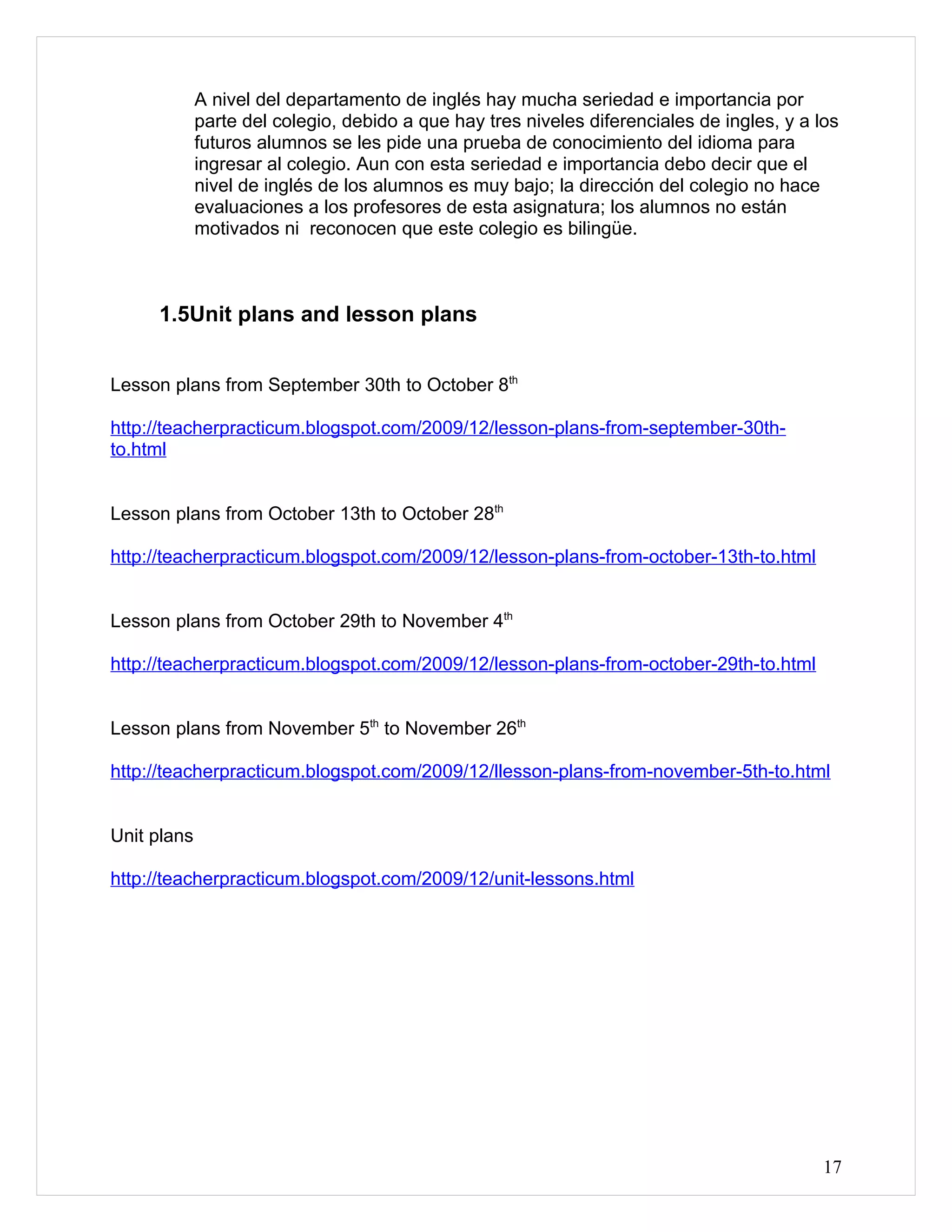A nivel del departamento de inglés hay mucha seriedad e importancia por
             parte del colegio, debido a que hay tres niveles diferenciales de ingles, y a los
             futuros alumnos se les pide una prueba de conocimiento del idioma para
             ingresar al colegio. Aun con esta seriedad e importancia debo decir que el
             nivel de inglés de los alumnos es muy bajo; la dirección del colegio no hace
             evaluaciones a los profesores de esta asignatura; los alumnos no están
             motivados ni reconocen que este colegio es bilingüe.



     1.5Unit plans and lesson plans


Lesson plans from September 30th to October 8th

http://teacherpracticum.blogspot.com/2009/12/lesson-plans-from-september-30th-
to.html


Lesson plans from October 13th to October 28th

http://teacherpracticum.blogspot.com/2009/12/lesson-plans-from-october-13th-to.html


Lesson plans from October 29th to November 4th

http://teacherpracticum.blogspot.com/2009/12/lesson-plans-from-october-29th-to.html


Lesson plans from November 5th to November 26th

http://teacherpracticum.blogspot.com/2009/12/llesson-plans-from-november-5th-to.html


Unit plans

http://teacherpracticum.blogspot.com/2009/12/unit-lessons.html




                                                                                            17
 