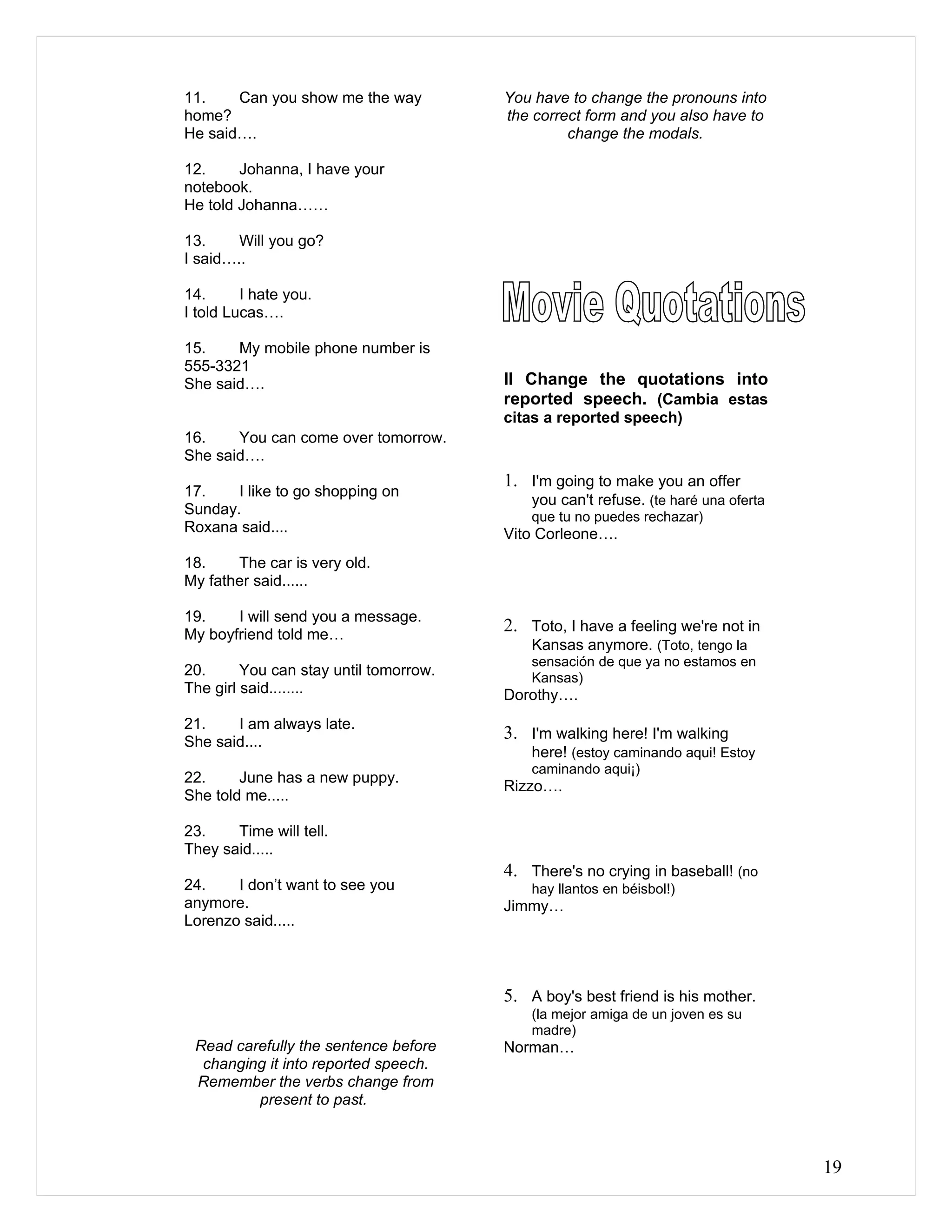 11.    Can you show me the way          You have to change the pronouns into
home?                                   the correct form and you also have to
He said….                                        change the modals.

12.     Johanna, I have your
notebook.
He told Johanna……

13.     Will you go?
I said…..

14.      I hate you.
I told Lucas….

15.    My mobile phone number is
555-3321
She said….                              II Change the quotations into
                                        reported speech. (Cambia estas
                                        citas a reported speech)
16.    You can come over tomorrow.
She said….
                                        1. I'm going to make you an offer
17.    I like to go shopping on
                                            you can't refuse. (te haré una oferta
Sunday.                                     que tu no puedes rechazar)
Roxana said....                         Vito Corleone….
18.    The car is very old.
My father said......

19.    I will send you a message.
My boyfriend told me…
                                        2. Toto, I have a feeling we're not in
                                            Kansas anymore. (Toto, tengo la
                                            sensación de que ya no estamos en
20.      You can stay until tomorrow.       Kansas)
The girl said........                   Dorothy….
21.    I am always late.
She said....
                                        3. I'm walking here! I'm walking
                                            here! (estoy caminando aqui! Estoy
                                            caminando aqui¡)
22.     June has a new puppy.
                                        Rizzo….
She told me.....

23.    Time will tell.
They said.....
                                        4. There's no crying in baseball! (no
24.    I don’t want to see you              hay llantos en béisbol!)
anymore.                                Jimmy…
Lorenzo said.....



                                        5. A boy's best friend is his mother.
                                            (la mejor amiga de un joven es su
                                            madre)
 Read carefully the sentence before     Norman…
  changing it into reported speech.
 Remember the verbs change from
         present to past.



                                                                                    19
 