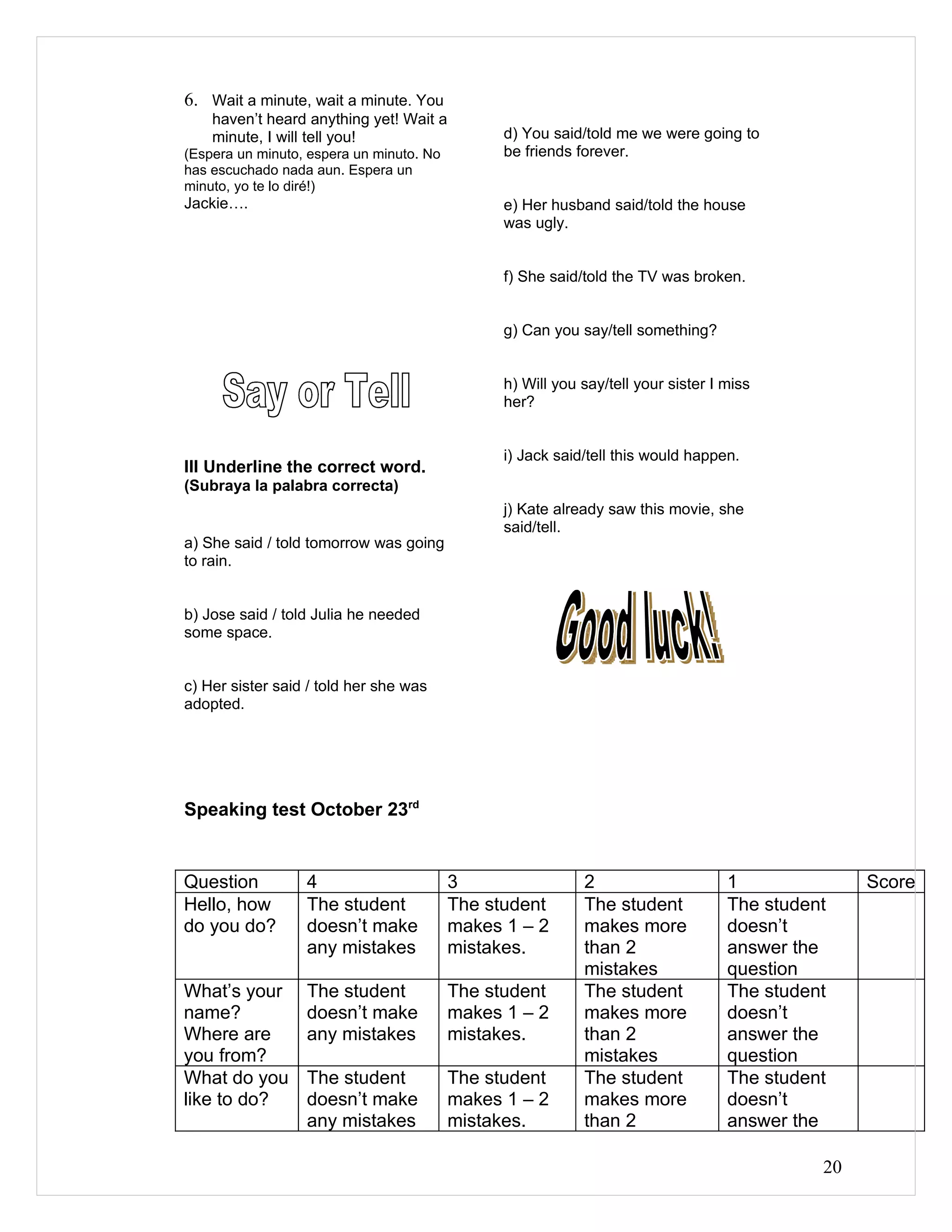 6. Wait a minute, wait a minute. You
    haven’t heard anything yet! Wait a
    minute, I will tell you!                    d) You said/told me we were going to
(Espera un minuto, espera un minuto. No         be friends forever.
has escuchado nada aun. Espera un
minuto, yo te lo diré!)
Jackie….                                        e) Her husband said/told the house
                                                was ugly.


                                                f) She said/told the TV was broken.


                                                g) Can you say/tell something?


                                                h) Will you say/tell your sister I miss
                                                her?


                                                i) Jack said/tell this would happen.
III Underline the correct word.
(Subraya la palabra correcta)
                                                j) Kate already saw this movie, she
                                                said/tell.
a) She said / told tomorrow was going
to rain.


b) Jose said / told Julia he needed
some space.


c) Her sister said / told her she was
adopted.




Speaking test October 23rd


Question          4                       3                 2                      1              Score
Hello, how        The student             The student       The student            The student
do you do?        doesn’t make            makes 1 – 2       makes more             doesn’t
                  any mistakes            mistakes.         than 2                 answer the
                                                            mistakes               question
What’s your       The student             The student       The student            The student
name?             doesn’t make            makes 1 – 2       makes more             doesn’t
Where are         any mistakes            mistakes.         than 2                 answer the
you from?                                                   mistakes               question
What do you       The student             The student       The student            The student
like to do?       doesn’t make            makes 1 – 2       makes more             doesn’t
                  any mistakes            mistakes.         than 2                 answer the

                                                                                             20
 
